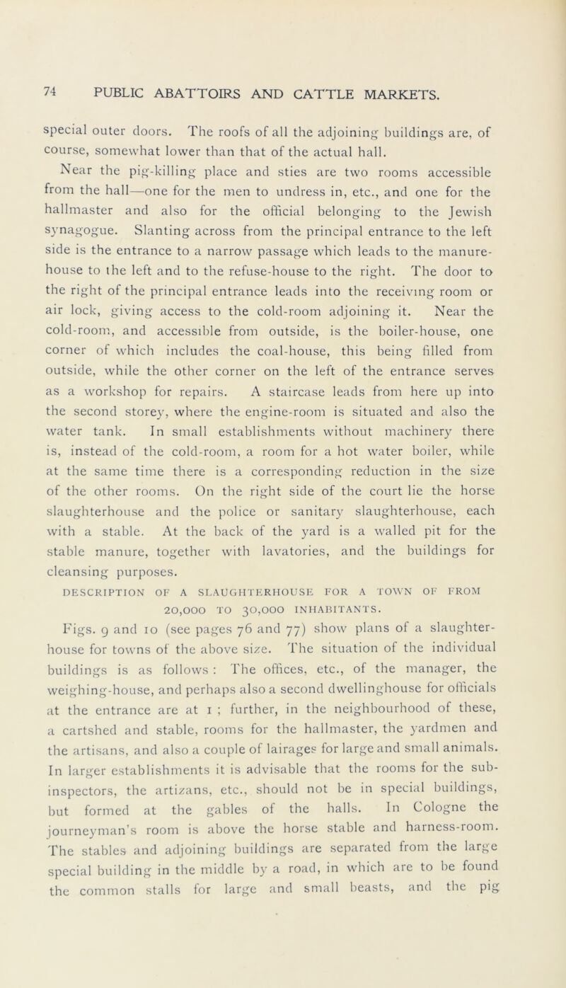 special outer doors. The roofs of all the adjoining buildings are, of course, somewhat lower than that of the actual hall. Near the pig-killing place and sties are two rooms accessible from the hall—one for the men to undress in, etc., and one for the hallmaster and also for the official belonging to the Jewish synagogue. Slanting across from the principal entrance to the left side is the entrance to a narrow passage which leads to the manure- house to the left and to the refuse-house to the right. The door to the right of the principal entrance leads into the receiving room or air lock, giving access to the cold-room adjoining it. Near the cold-room, and accessible from outside, is the boiler-house, one corner of which includes the coal-house, this being filled from outside, while the other corner on the left of the entrance serves as a workshop for repairs. A staircase leads from here up into the second storey, where the engine-room is situated and also the water tank. In small establishments without machinery there is, instead of the cold-room, a room for a hot water boiler, while at the same time there is a corresponding reduction in the size of the other rooms. On the right side of the court lie the horse slaughterhouse and the police or sanitary slaughterhouse, each with a stähle. At the back of the yard is a walled pit for the stähle manure, together with lavatories, and the buildings for cleansing purposes. DESCRIPTION OF A SLAUGHTERHOUSE FOR A TOWN OF FROM 20,000 TO 30,000 INHABITANTS. Figs. 9 and 10 (see pages 76 and 77) show plans of a slaughter- house for towns of the above size. The Situation of the individual buildings is as follows : The offices, etc., of the manager, the weighing-house, and perhaps also a second dwellinghouse for officials at the entrance are at 1 ; further, in the neighbourhood of these, a cartshed and stable, rooms for the hallmaster, the yardmen and the artisans, and also a couple of lairages for large and small animals. In larger establishments it is advisable that the rooms for the sub- inspectors, the artizans, etc., should not be in special buildings, but formed at the gables of the halls. In Cologne the journeyman’s room is above the horse stable and harness-room. The stables and adjoining buildings are separated from the large special building in the middle by a road, in which are to be found the common stalls for large and small beasts, and the pig