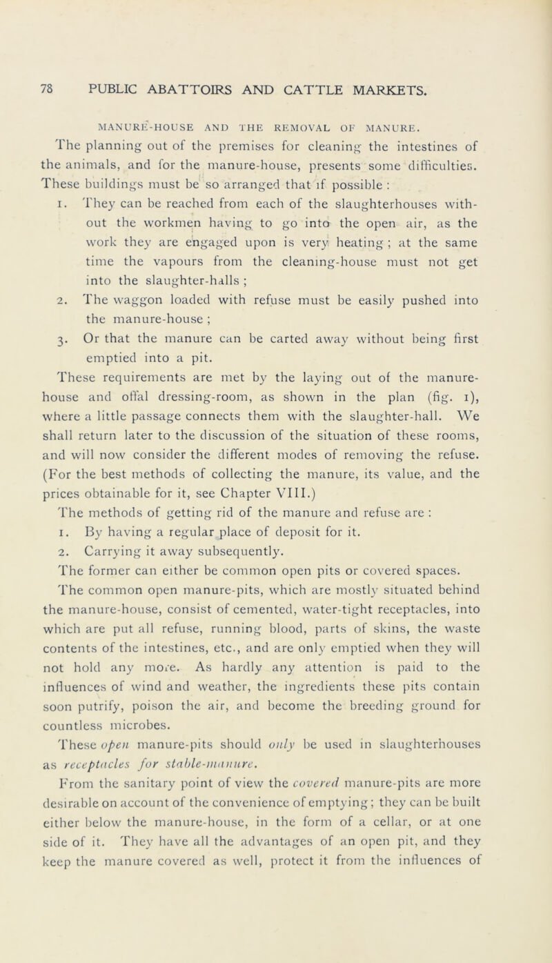 MANURE-HOUSE AND THE REMOVAL OF MANURE. The planning out of the premises for cleaning the intestines of the animals, and for the manure-house, presents some difficulties. These buildings must be so arranged that lf possible : 1. They can be reached from each of the slaughterhouses with- out the workmen having to go into the open air, as the work they are engaged upon is very heating ; at the sarne time the vapours from the cleanmg-house must not get into the slaughter-halls ; 2. The vvaggon loaded with refuse must be easily pushed into the manure-house ; 3. Or that the manure can be carted away without being first emptied into a pit. These requirements are met b}T the laying out of the manure- house and offal dressing-room, as shown in the plan (fig. 1), where a little passage connects them with the slaughter-hall. We shall return later to the discussion of the Situation of these rooms, and will now consider the different modes of removing the refuse. (For the best methods of collecting the manure, its value, and the prices obtainable for it, see Chapter VIII.) The methods of getting rid of the manure and refuse are : 1. By having a regulär place of deposit for it. 2. Carrying it away subsequently. The former can either be common open pits or covered spaces. The common open manure-pits, which are mostly situated behind the manure-house, consist of cemented, water-tight receptacles, into which are put all refuse, running blood, parts of skins, the waste contents of the intestines, etc., and are only emptied when they will not hold any more. As hardly any attention is paid to the influences of wind and weather, the ingredients these pits contain soon putrify, poison the air, and become the breeding ground for countless microbes. These open manure-pits should only be used in slaughterhouses as receptacles for stable-nmnure. From the sanitary point of view the covered manure-pits are more desirable on account of the convenience of emptying; they can be built either below the manure-house, in the form of a cellar, or at one side of it. They have all the advantages of an open pit, and they keep the manure covered as well, protect it from the influences of