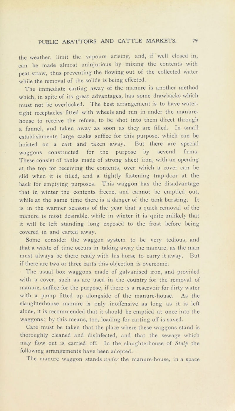 the weather, limit the vapours arising, and, if'well closed in, can be made almost uninjurious by mixing the contents with peat-straw, thus preventing the flowing out of the collected water while the removal of the solids is being eftected. The immediate carting away of the manure is another method which, in spite of its great advantages, has some drawbacks which must not he overlooked. The best arrangement is to have water- tight receptacles fitted with wheels and run in under the manure- house to receive the refuse, to be shot into them direct through a funnel, and taken away as soon as they are filled. In small establishments large casks suffice for this purpose, which can be hoisted on a cart and taken away. But there are special waggons constructed for the purpose hy several firms. These consist of tanks made of strong sheet iron, with an opening at the top for receiving the contents, over which a cover can he slid when it is filled, and a tightly fastening trap-door at the back for emptying purposes. This waggon has the disadvantage that in winter the contents freeze, and cannot be emptied out, while at the same time there is a danger of the tank bursting. It is in the warmer seasons of the year that a quick removal of the manure is most desirable, while in winter it is quite unlikely that it will be left Standing long exposed to the frost before being covered in and carted away. Some consider the waggon System to be very tedious, and that a waste of time occurs in taking away the manure, as the man must always be there ready with his horse to carry it away. But if there are two or three carts this objection is overcome. The usual box waggons made of galvanised iron, and provided with a cover, such as are used in the country for the removal of manure, suffice for the purpose, if there is a reservoir for dirty water with a pump fitted up alongside of the manure-house. As the slaughterhouse manure is only inoffensive as long as it is left alone, it is recommended that it should be emptied at once into the waggons; by this means, too, loading for carting off is saved. Care must be taken that the place where these waggons stand is thoroughly cleaned and disinfected, and that the sewage which may flow out is carried off. In the slaughterhouse of Stolp the following arrangements have been adopted. The manure waggon Stands under the manure-house, in a space