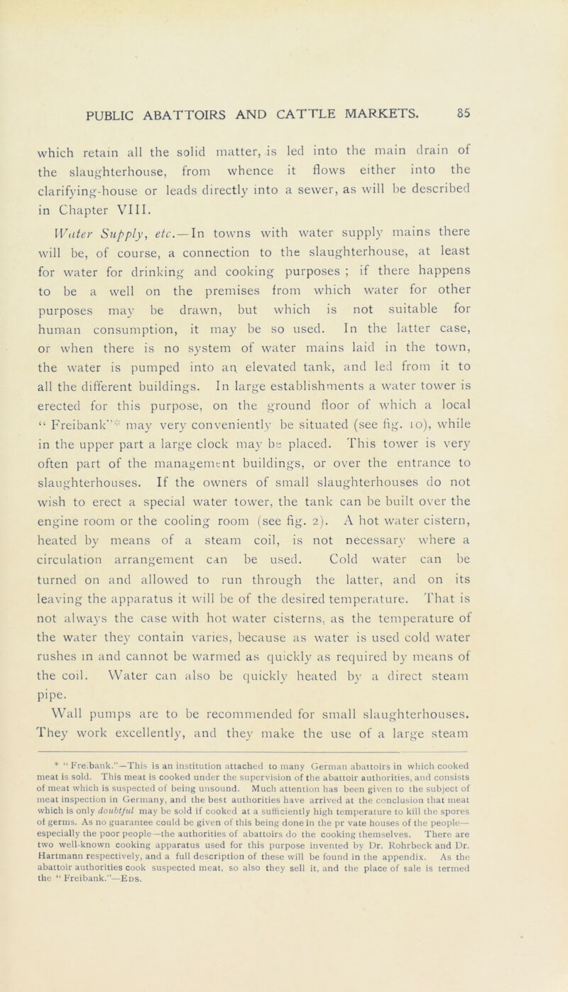 which retain all the solid matter, is led into the main drain of the slaughterhouse, Irom whence it flovvs either into the clarifying-house or leads directly into a sewer, as will be described in Chapter VIII. Water Supply, etc.— In towns with water supply mains there will be, of course, a connection to the slaughterhouse, at least for water for drinking and cooking purposes ; if there happens to be a well on the premises from which water for other purposes may be drawn, but which is not suitable for human consumption, it may be so used. In the latter case, or when there is no System of water mains laid in the town, the water is pumped into an. elevated tank, and led from it to all the different buildings. In large establishments a water tower is erected for this purpose, on the ground floor ol which a local “ Freibank* may very conveniently be situated (see fig. 10), while in the upper part a large clock may be placed. This tower is very often part of the management buildings, or over the entrance to slaughterhouses. If the owners of small slaughterhouses do not wish to erect a special water tower, the tank can be built over the engine room or the cooling room (see fig. 2). A hot water cistern, heated by means of a steam coil, is not necessary wdiere a circulation arrangement can be used. Gold water can be turned on and allowed to run through the latter, and on its leaving the apparatus it will be of the desired temperature. That is not always the case with hot water cisterns. as the temperature of the water they contain varies, because as water is used cold water rushes in and cannot be warmed as quickly as required by means of the coil. Water can also be quickly heated by a direct steam pipe. Wall pumps are to be recommended for small slaughterhouses. They work excellently, and they make the use of a large steam * “ Freibank.”—This is an institution attached to many German abattoirs in which cooked meat is sold. This meat is cooked under the supervision of the abattoir authorities, and consists of meat which is suspected of being unsound. Much attention has been given to the subject of meat inspection in Germany, and the best authorities have arrived at the conclusion that meat which is only doubt/ul may be sold if cooked at a sufiiciently high temperature to kill the spores of germs. As no guarantee could be given of this being done in the pr vate houses of the people— especially the poor people—the authorities of abattoirs do the cooking themselves. There are two well-known cooking apparatus used for this purpose invented by Dr. Rohrbeck and Dr. Hartmann respectively, and a full description of these will be found in the appendix. As the abattoir authorities cook suspected meat, so also they seil it, and the place of sale is termed the “ Freibank.”—Eds.