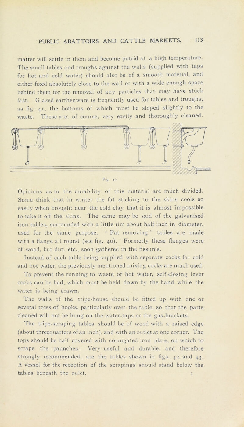 matter will settle in them and become putrid at a high temperature. The small tables and troughs against the walls (supplied with taps for hot and cold water) should also be of a smooth material, and either fixed absolutely close to the wall or with a wide enough space behind them for the removal of any particles that may have stuck fast. Glazed earthenware is frequently used for tables and troughs, as fig. 41, the bottoms of which must be sloped slightly to the waste. These are', of course, very easily and thoroughly cleaned. Opinions as to the durability of this material are much divided. Some think that in winter the fat sticking to the skins cools so easily when brought near the cold clay that it is almost impossible to take it off the skins. The same may be said of the galvanised iron tables, surrounded with a little rim about half-inch in diameter, used for the same purpose. “ Fat removing ” tables are made with a flange all round (see fig. 40). Formerly these flanges were of wood, but dirt, etc., soon gathered in the fissures. Instead of each table being supplied with separate cocks for cold and hot water, the previously mentioned mixing cocks are much used. To prevent the running to waste of hot water, self-closing lever cocks can be had, which must be held down by the hand while the water is being drawn. The walls of the tripe-house should be fitted up with one or several rows of hooks, particularly over the table, so that the parts cleaned will not be hung on the water-taps or the gas-brackets. The tripe-scraping tables should be of wood with a raised edge (about threequarters of an inch), and with an outlet at one corner. The tops should be half covered with corrugated iron plate, on which to scrape the paunches. Very useful and durable, and therefore strongly recommended, are the tables shown in figs. 42 and 43. A vessel for the reception of the scrapings should stand below the tables beneath the oulet. 1