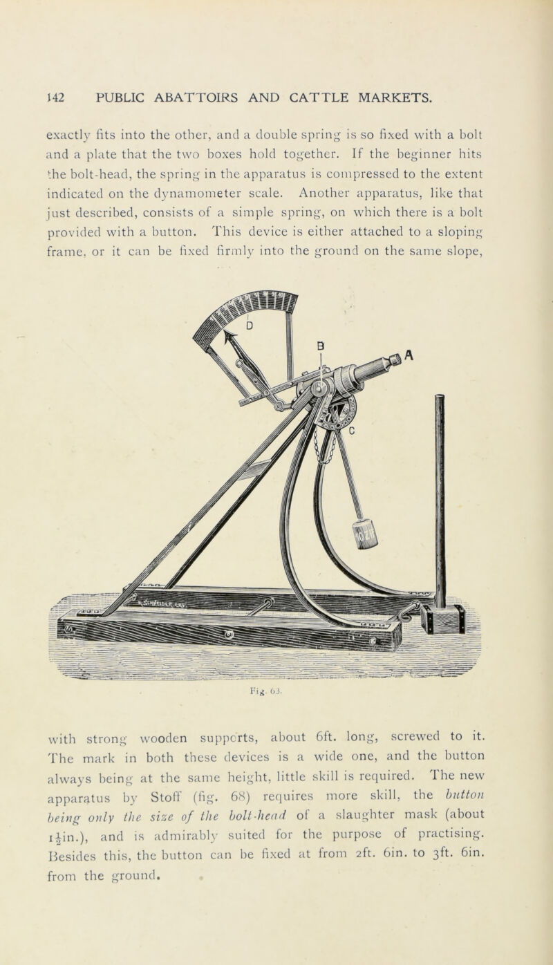 exactly fits into the other, and a double spring is so fixed with a bolt and a plate that the two boxes hold together. If the heginner hits the bolt-head, the spring in the apparatus is compressed to the extent indicated on the dynamometer scale. Another apparatus, like that just described, consists of a simple spring, on which there is a holt provided with a button. This device is either attached to a sloping frame, or it can be fixed firmly into the ground on the same slope, Fig 63. with strong wooden suppcrts, about 6ft. long, screwed to it. The mark in both these devices is a wide one, and the button always being at the same height, little skill is required. The new apparatus by Stoff (fig. 68) requires more skill, the button being only the size of the bolt-head of a slaughter mask (about i|in.), and is admirably suited for the purpose of practising. Besides this, the button can be fixed at from 2ft. 6in. to 3ft. 6in. from the ground.