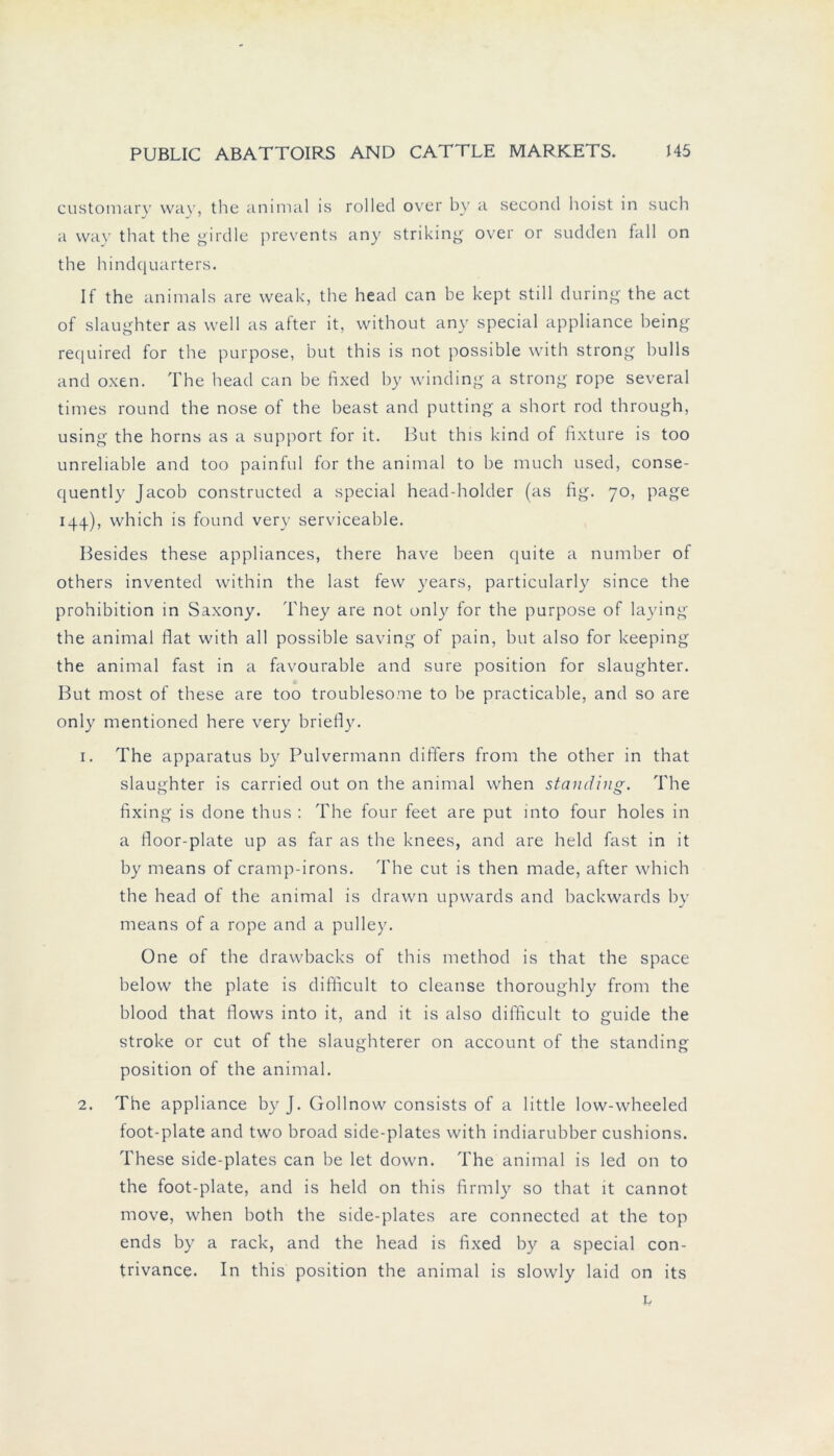 customary vvay, the animal is rollecl over by a seconcl hoist in such a vvay that the girdle prevents any striking over or sudden fall on the hindquarters. If the animals are weak, the head can be kept still during the act of slaughter as well as after it, without any special appliance being required for the purpose, but this is not possible with strong bulls and oxen. The head can be fixed by winding a strong rope several times round the nose of the beast and putting a short rod through, using the horns as a support for it. But this kind of fixture is too unreliable and too painful for the animal to be much used, conse- quently Jacob constructed a special head-holder (as fig. 70, page 144), which is found very serviceable. Besides these appliances, there have been quite a number of others invented within the last fevv years, particularly since the prohibition in Saxony. They are not only for the purpose of laying the animal flat with all possible saving of pain, but also for keeping the animal fast in a favourable and sure position for slaughter. But most of these are too troublesome to be practicable, and so are only mentioned here very briefly. 1. The apparatus by Pulvermann differs from the other in that slaughter is carried out on the animal when standing. The fixing is done thus : The four feet are put into four holes in a floor-plate up as far as the knees, and are held fast in it by means of cramp-irons. The cut is then made, after which the head of the animal is drawn upwards and backwards by means of a rope and a pulley. One of the drawbacks of this method is that the space below the plate is diflicult to cleanse thoroughly from the blood that flows into it, and it is also diflicult to guide the stroke or cut of the slaughterer on account of the standing position of the animal. 2. The appliance by J. Gollnow consists of a little low-wheeled foot-plate and two broad side-plates with indiarubber cushions. These side-plates can be let down. The animal is led on to the foot-plate, and is held on this firmly so that it cannot move, when both the side-plates are connected at the top ends by a rack, and the head is fixed by a special con- trivance. In this position the animal is slowly laid on its L