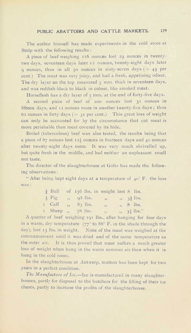 The author himsell has made experiments in the cold störe at Stolp with the following results : A piece of beef weighing 116 ounces lost 29 ounces in twenty- tvvo days, seventeen days later 12 ounces, twenty-eight days later 9 ounces, thus in all 50 ounces in sixty-seven days (= 43 per cent.) The meat was very juicy, and had a fresh, appetising odour. The dry layer on the top measured 3 mm. thick in seventeen days, and was reddish-black to black in colour, like smoked meat. Horseflesh has a dry layer of 5 mm. at the end of forty-five days. A second piece of beef of 200 ounces lost 51 ounces in lifteen days, and 11 ounces more in another twenty-five days ; thus Ö2 ounces in forty days (=31 per cent.) This great loss of weight can only be accounted for by the circumstance that cut meat is more perishable than meat covered by its hide. Boiled (tuberculous) beef was also tested, the results being that a piece of 87 ounces lost 12^ ounces in fourteen days and 40 ounces after twenty-eight days more. It was very much shrivelled up, but quite fresh in the middle, and had neither an unpleasant smell nor taste. The director of the slaughterhouse at Goltz has made the follow- ing observations : “ After being kept eight days at a temperature of 40° F. the loss was : i Bull of 156 lbs. in weight lost 8 lbs. i Pig 5 ? 98 lbs. ,, ,, 3^ lbs. 1 Calf 5 5 83 lbs. ,, ,, 8 lbs. 1 Sheep 5 ? 78 lbs. lbs ” ? 5 5 5 J ± 1 A quarter of beef wei ghing 191 lbs., after hanging for four days in a warm, dry temperature (770 to 88° F. in the shade through the day), lost 13 lbs. in weight. None of the meat was weighed at the commencement until it was dried and of the same temperature as the outer air. It is thus proved that meat suffers a much greater loss of weight when hung in the warm summer air than when it is hung in the cold room. In the slaughterhouse at Antwerp, mutton has been kept for two years in a perfect condition. The Manufacture of Ice.—Ice is manufactured in many slaughter- houses, partly for disposal to the butchers for the filling of their ice chests, partly to increase the profits of the slaughterhouse.