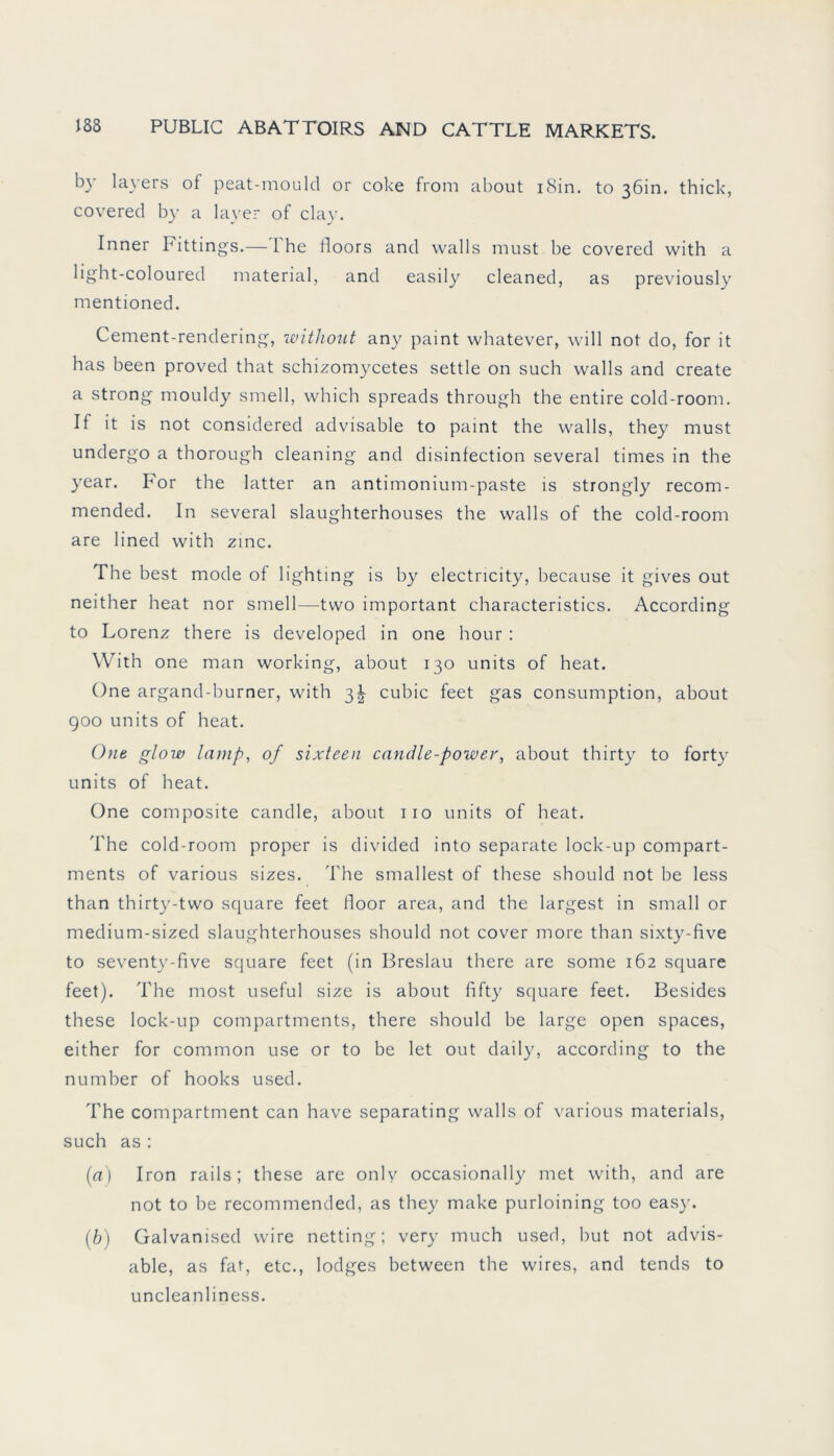 b} layers of peat-mould or coke from about i8in. to 36m. thick, covered by a layer of clay. Inner bittings.— L'he floors and walls must be covered with a light-coloured material, and easily cleaned, as previously mentioned. Cement-rendering, without any paint whatever, will not do, for it has been proved that schizomycetes settle on such walls and create a strong mouldy smell, which spreads through the entire cold-room. If it is not considered advisable to paint the walls, they must undergo a thorough cleaning and disinfection several times in the year. For the latter an antimonium-paste is strongly recom- mended. In several slaughterhouses the walls of the cold-room are lined with zinc. The best mode of lighting is by electricity, because it gives out neither heat nor smell—two important characteristics. According to Lorenz there is developed in one hour : With one man working, about 130 units of heat. One argand-burner, with 3! cubic feet gas consumption, about 900 units of heat. One glow lci))ip, of sixteen candle-power, about thirty to forty units of heat. One composite candle, about 110 units of heat. The cold-room proper is divided into separate lock-up compart- ments of various sizes. The smallest of these should not be less than thirty-two square feet floor area, and the largest in small or medium-sized slaughterhouses should not cover more than sixty-five to seventy-five square feet (in Breslau there are some 162 square feet). The most useful size is about fifty square feet. Besides these lock-up compartments, there should be large open spaces, either for common use or to be let out daily, according to the number of hooks used. The compartment can have separating walls of various materials, such as : (a) Iron rails; these are only occasionally met with, and are not to be recommended, as they make purloining too easy. (b) Galvanised wire netting; very much used, but not advis- able, as fat, etc., lodges between the wires, and tends to uncleanliness.