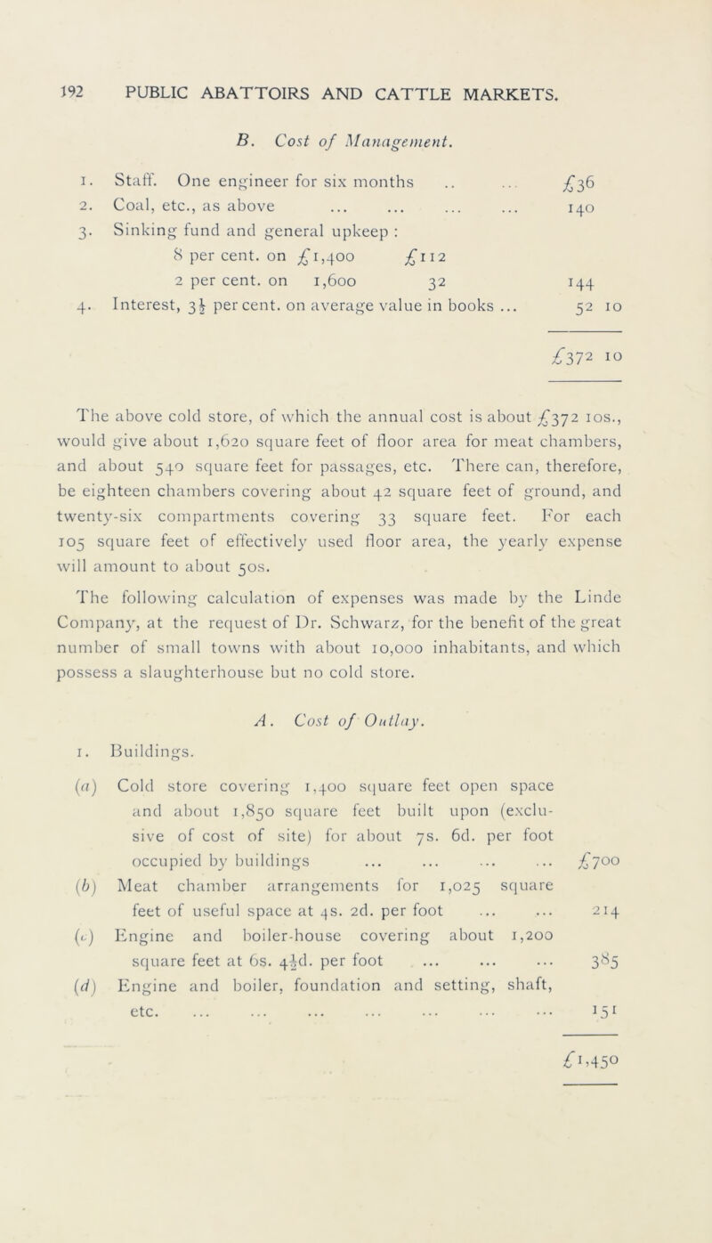 B. Cost of Management. I. Stafl. One engineer for six months £36 2. Coal, etc., as above 140 3- Sinking fund and general upkeep : 8 per cent. on £1,400 £112 2 per cent. on 1,600 32 T44 4- Interest, 3^ per cent. on average value in books ... 52 ^372 10 The above colcl störe, of which the annual cost is about £372 10s., would give about 1,620 square feet of floor area for meat chambers, and about 540 square feet for passages, etc. There can, therefore, be eighteen chambers covering about 42 square feet of ground, and twenty-six compartments covering 33 square feet. For each 105 square feet of effectively used floor area, the yearly expense will amount to about 50s. The following calculation of expenses was made by the Linde Company, at the request of Dr. Schwarz, for the benefit of the great number of small towns with about 10,000 inhabitants, and which possess a slaughterhouse but no cold störe. A. Cost of Outlay. 1. Buildings. (<•1) Cold störe covering 1,400 square feet open space and about 1,850 square feet built upon (exclu- sive of cost of site) for about 7s. 6d. per foot occupied by buildings £700 (b) Meat chamber arrangements for 1,025 square feet of useful space at 4s. 2d. per foot ... 214 (-•) Engine and boiler-house covering about 1,200 square feet at 6s. 41kl. per foot ... 3«5 (d) Engine and boiler, foundation and setting, shaft, etc. . . . '5l £i>450