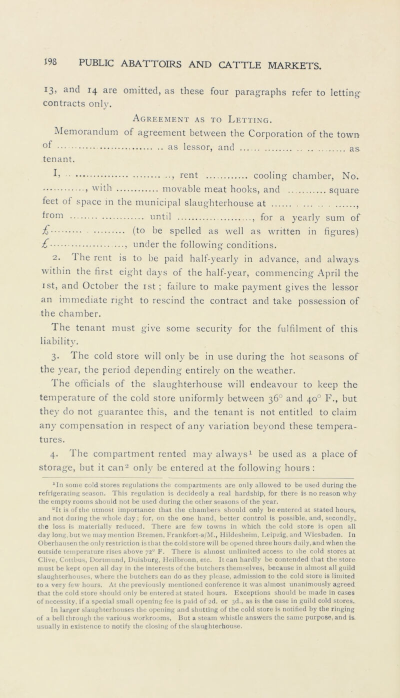 13, and 14 are omitted, as these four paragraphs refer to letting contracts only. Agreement as to Letting. Memorandum of agreement between the Corporation of the town as lessor, and as. tenant. rent cooling chamber, No. 5 vvith movable meat hooks, and square ieet of space in the municipal slaughterhouse at , *rom until for a yearly sum of £ (to be spelled as well as written in figures) £ —, under the following conditions. 2. 1 he rent is to be paid half-yearly in advance, and always within the first eight days of the half-year, commencing April the ist, and October the ist ; failure to make payment gives the lessor an immediate right to rescind the contract and take possession of the chamber. The tenant must give some security for the fulfilment of this liability. 3. The cold störe will only be in use during the hot seasons of the year, the period depending entirely on the weather. I he officials of the slaughterhouse will endeavour to keep the temperature of the cold störe uniformly between 36° and 40° F., but they do not guarantee this, and the tenant is not entitled to claim any compensation in respect of any Variation beyond these tempera- tures. 4. The compartment rented may always1 be used as a place of storage, but it can2 only be entered at the following hours : 1In sorne cold Stores regulations the compartments are only allowed to be used during the refrigerating season. This regulation is decidedly a real hardship, for there is no reason why the empty rooms should not be used during the other seasons of the year. 2It is of the utmost importance that the chanibers should only be entered at stated hours, and not dur ing the whole day; for, on the one hand, better control is possible, and, secondly,. the loss is materially reduced. There are few tovvns in which the cold störe is open all day long, but vve may mention Bremen, Frankfort-a/M., Hildesheim, Leipzig, and Wiesbaden. In Oberhausen the only restriction is that the cold störe will be opened three hours daily.and when the outside temperature rises above 720 F. There is almost unlimited access to ihe cold Stores at Clive, Cottbus, Dortmund, Duisburg, Ileilbronn, etc. Itcan hardly be contended that the störe must be kept open all day in the interests of the butchers themselves, because in almost all guild slaughterhouses, where the butchers can do as they plcase, admission to the cold störe is limited to a very few hours. At the previously mentioned Conference it was almost unanimously agreed that the cold störe should only be entered at stated hours. Exceptions should be made in cases of nccessity, if a special small opening fee is paid of 2d. or 3d., as is the case in guild cold Stores. In larger slaughterhouses the opening and shutting of the cold störe is notified by the ringing of a bell through the various workrooms. But a steam whistle answers the same purpose, and is. usually in existence to notify the closing of the slaughterhouse.