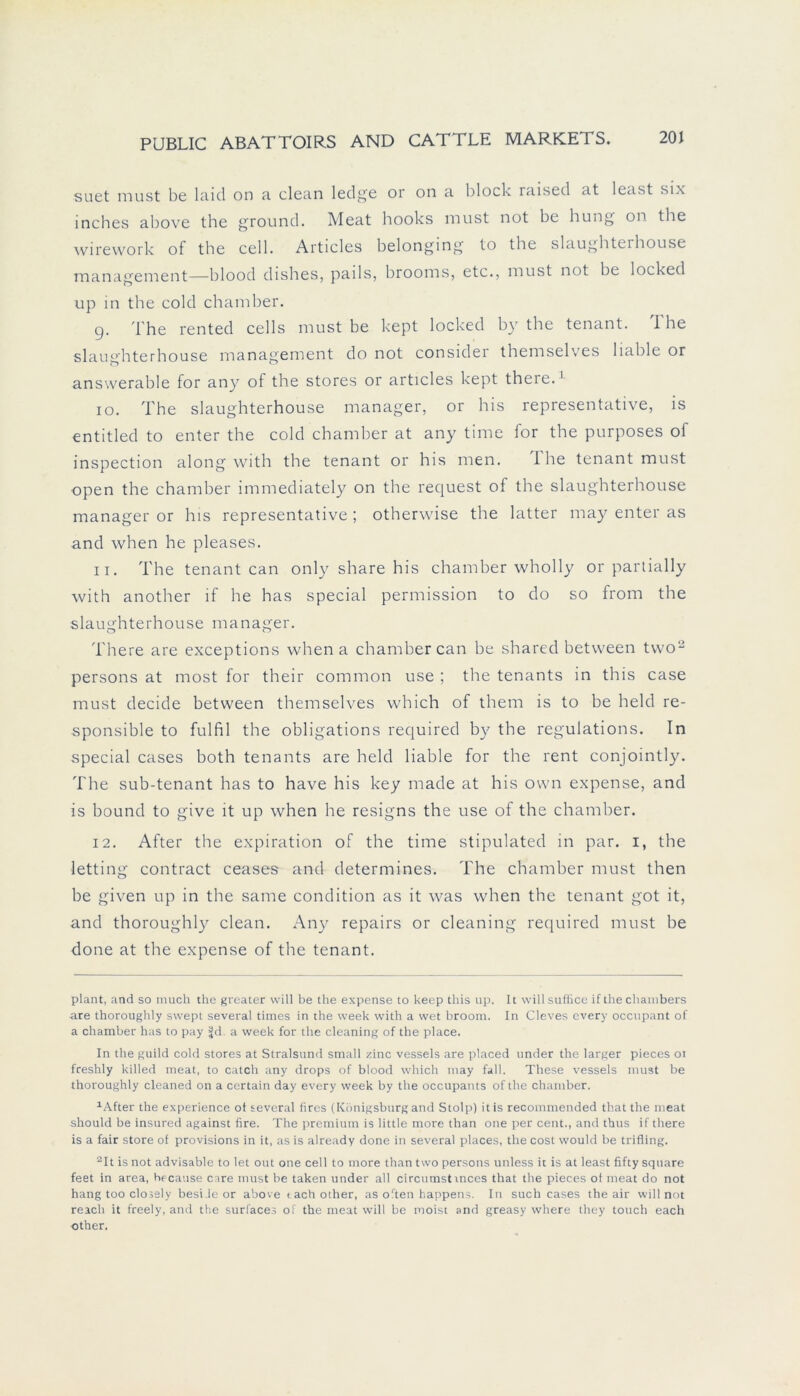 suet must be laid on a clean ledge or on a block raised at least six inches above the ground. Meat hooks must not be hung on the wirework of the cell. Articles belonging to the slaughterhouse management—blood dishes, pails, brooms, etc., must not be locked up in the cold chamber. g. The rented cells must be kept locked by the tenant. I he slaughterhouse management do not considei themselves liable or answerable for any of the Stores or articles kept there.* 1 10. The slaughterhouse manager, or his representative, is entitled to enter the cold chamber at any time for the purposes ol inspection along with the tenant or his men. The tenant must open the chamber immediately on the request of the slaughterhouse manager or his representative ; otherwise the latter may enter as and when he pleases. 11. The tenant can only share his chamber wholly or partially with another if he has special permission to do so from the slaughterhouse manager. There are exceptions when a chamber can be shared between two2 persons at most for their common use ; the tenants in this case must decide between themselves which of them is to be held re- sponsible to fulfil the obligations required by the regulations. In special cases both tenants are held liable for the rent conjointly. The sub-tenant has to have his key made at his own expense, and is bound to give it up when he resigns the use of the chamber. 12. After the expiration of the time stipulated in par. i, the letting contract ceases and determines. The chamber must then be given up in the same condition as it was when the tenant got it, and thoroughly clean. Any repairs or cleaning required must be done at the expense of the tenant. plant, and so much the greater will be the expense to keep this up. It willsuffice if the chambers are thoroughly swept several times in the week with a wet broom. In Cleves every occupant of a chamber has to pay S(d a week for the cleaning of the place. In the guild cold Stores at Stralsund small zinc vessels are placed under the larger pieces 01 freshly killed meat, to catch any drops of blood which may fall. These vessels must be thoroughly cleaned on a certain day every week by the occupants of the chamber. 1After the experience ot several fires (Königsburg and Stolp) itis recommended that the meat should be insured against fire. The premium is little more than one per cent., and thus if there is a fair störe of provisions in it, as is already done in several places, the cost would be trifling. 2It is not advisable to let out one cell to more than two persons unless it is at least fifty square feet in area, because care must be taken under all circumstmces that the pieces of meat do not hang too clossly beside or above tach other, as orten happens. In such cases the air will not reach it freely, and the surfaces of the meat will be rooist and greasy where they touch each other.