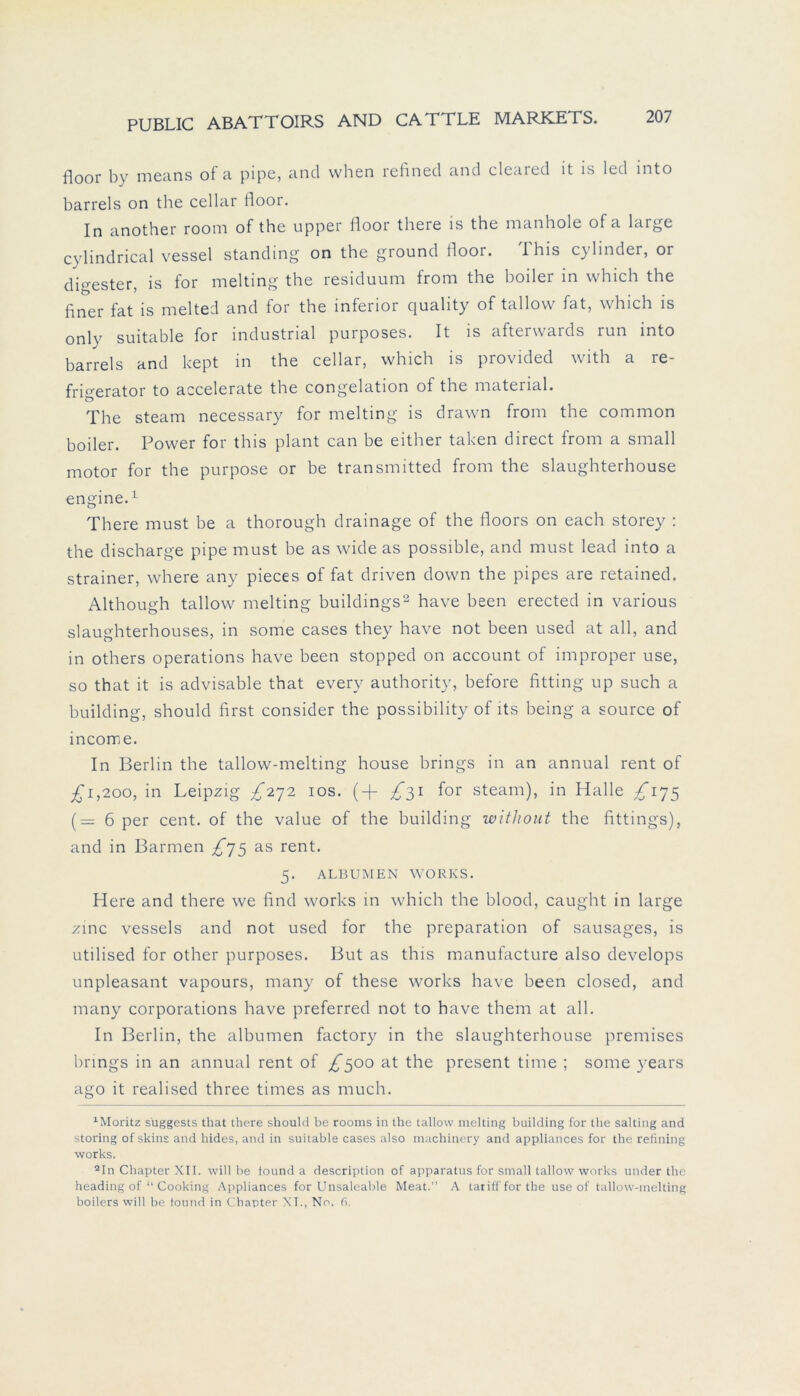 floor by means of a pipe, and when refined and cleaied it is lcd into barreis on tbe cellar floor. In another room of the upper floor there is the manhole of a large cylindrical vessel Standing on the ground floor. This cylinder, or dmester, is for melting the residuum from the boiler in wbich the finer fat is melted and for the inferior quality of tallow fat, which is only suitable for industrial purposes. It is afterwards run into barreis and kept in the cellar, which is provided with a re- frigerator to accelerate the congelation of the material. The steam necessary for melting is drawn from the common boiler. Power for this plant can be either taken direct from a small motor for the purpose or be transmitted from the slaughterhouse engine.1 There must be a thorough drainage of the floors on each storey : the discharge pipe must be as wide as possible, and must lead into a strainer, where any pieces of fat driven down the pipes are retained. Although tallow melting buildings2 have been erected in various slaughterhouses, in some cases they have not been used at all, and in others operations have been stopped on account of improper use, so that it is advisable that every authority, before fitting up such a building, should first consider the possibility of lts being a source of income. In Berlin the tallow-melting house brings in an annual rent of £i,200, in Leipzig ^272 10s. (+ ^31 for steam), in Halle /175 (= 6 per cent. of the value of the building witliout the fittings), and in Barmen ^75 as rent. 5. ALBUMEN WORKS. Here and there we find works in which the blood, caught in large zinc vessels and not used for the preparation of sausages, is utilised for other purposes. But as this manufacture also develops unpleasant vapours, many of these works have been closed, and many corporations have preferred not to have them at all. In Berlin, the albumen factory in the slaughterhouse premises brings in an annual rent of ^500 at the present time ; some years ago it realised three times as much. xMoritz s'uggests that there should be rooms in the tallow melting building for the salting and storing of skins and hides, and in suitable cases also machincry and appliances for the refining works. 2In Chapter XII. will be tound a description of apparatus for small tallow works under the heading of “ Cooking Appliances for Unsaleable Meat.” A taiiffforthe use of tallow-melting boilers will be tound in Chapter XI., No. 6.