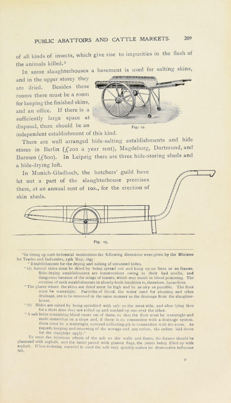 of all kinds of insects, which give rise to impurities in the flesh of the animals killed.3 In some slaughterhouses a basement is used for salting skins, and in the upper storey they are dried. Besides these rooms there must be a room for keeping the finished skins, and an office. If there is a fggjig: sufficiently large space at disposal, there should he an Fig. 94- independent estahlishment of this kind. There are well arranged hide-salting establishments and hide Stores in Berlin (£200 a year rent), Magdeburg, Dortmund, and Barmen (£600). In Leipzig there are three hide-storing sheds and a hide-drying loft. In Munich-Gladbach, the butchers’ guild have let out a part of the slaughterhouse premises there, at an annual rent of 10s., for the erection of skin sheds. Fig. 95. Mn titting up such industrial institutions the following directions were given by the Minister for Trades and Industries, i5th May, 1895 : “ Establishments for the drying and salting of untanned hides. “ (a) Animal skins must be dried by being spread out and hung up on lines or on frames. Skin-drying establishments are inconvenient owing to their bad smells, and dangerous because of the stings of insects, which may result in blood poisoning. The erection of such establishments in closely-built localities is, therefore, hazardous. ‘‘The places where the skins are dried must lie high and be as airy as possible. The floor must be vvatertight. Particles of blood, the water used for cleaning and other drainage, are to be removed in the same manner as the drainage from the slaughter- house. “(6) Hides are salted by being sprinkled with salt-on the meat side, and after lying thus for a short time they are rolled up and stacked up one over the other. “ A salt brine containing blood oozes out of these, so that the floor nnist be watertight and made somewhat on a slope and, if there is no connection with a drainage System, there must be a watertight, covered collecting-pit in connection with the room. As regards keeping and removing of the sevvage and any refuse, the Orders laid down for the slaughter apply.” To meet the injurious effects of the salt on the walls and floors, the former should be plastered with aspbalt, and the latter paved with granite flags, the joints being filled up with asphalt. I f less resisting material is used the salt very quickly makes its dcstructive influence P