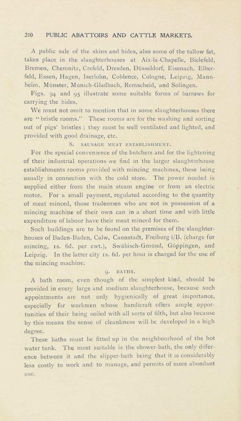 A public sale of the skins and hides, also some of the tallow fat, takes place in the slaughterhouses at Aix-la-Chapelle, Bielefeld, Bremen, Chemnitz, Crefeld, Dresden, Düsseldorf, Eisenach, Elber- feld, Essen, Hagen, Iserlohn, Coblence, Cologne, Leipzig, Mann- heim, Münster, Munich-Gladbach, Remscheid, and Solingen. Figs. 94 and 95 illustrate some suitable forms of harrows for carrying the hides. We must not omit to mention that in some slaughterhouses there are “ hristle rooms.” These rooms are for the washing and sorting out of pigs’ hristles ; they must be well ventilated and lighted, and provided with good drainage, etc. 8. SAUSAGE MEAT ESTABLISHMENT. For the special convenience of the hutchers and for the lightening of their industrial operations we find in the larger slaughterhouse establishments rooms provided with mincing machines, these being usually in connection with the cold störe. The power needed is supplied either from the main steam engine or from an electric motor. For a small payment, regulated according to the quantity of meat minced, those tradesmen who are not in possession of a mincing machine of their own can in a short time and with little expenditure of labour have their meat minced for them. Such buildings are to be found on the premises of the slaughter- houses of Baden-Baden, Calw, Cannstadt, Freiburg i/B. (charge for mincing, is. 6d. per cwt.), Swäbisch-Gmünd, Göppingen, and Leipzig. In the latter city is. 6d. per hour is charged for the use of the mincing machine. 9. BATHS. A bath room, even though of the simplest kind, should be provided in every large and medium slaughterhouse, because such appointments are not only hygienically of great importance, especially for workmen whose handicraft oflers ample oppor- tunities of their being soiled with all sorts of ftltb, but also because by this means the sense of cleanliness will be developed in a high degree. These baths must be fitted up in the neighbourhood of the hot water tank. The most suitable is the shower-bath, the only difier- ence between it and the slipper-bath being that it is considerably less costly to work and to manage, and permits of more abundant use.