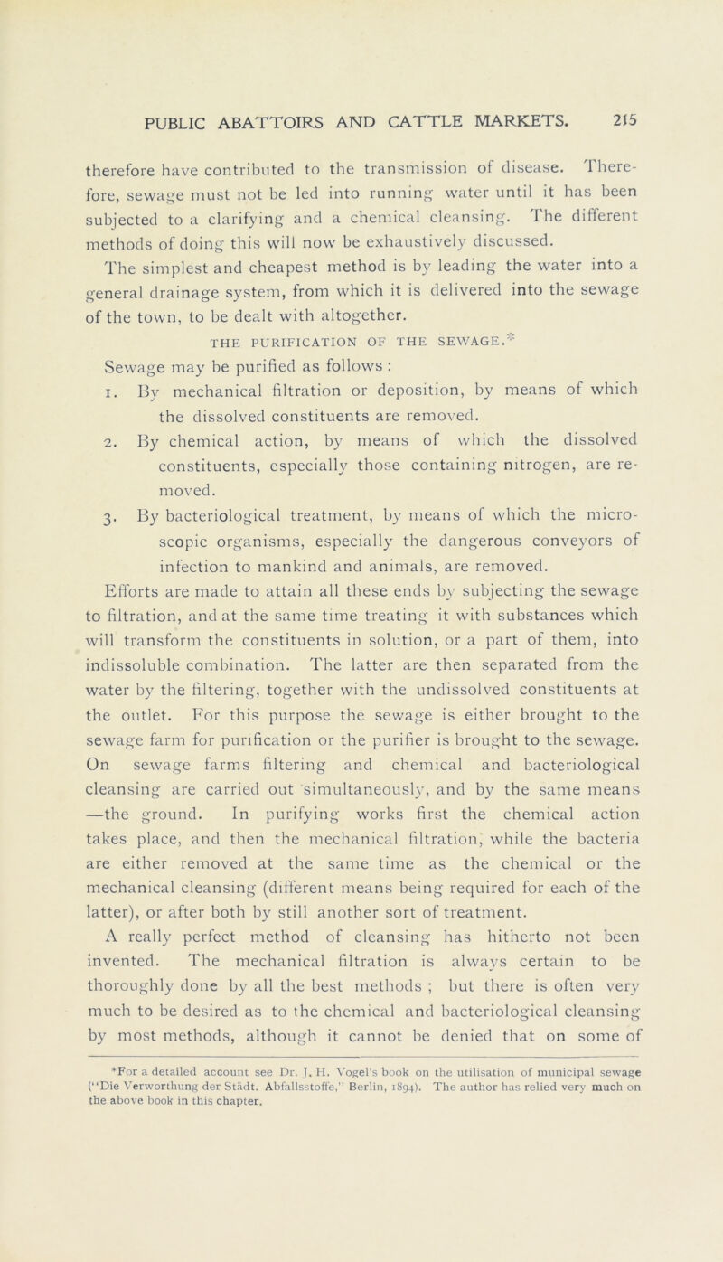 therefore have contributed to the transmission of disease. There- fore, sewage must not be led into running water until it has been subjected to a clarifying and a Chemical cleansing. The different methods of doing this will now be exhaustively discussed. The simplest and cheapest method is by leading the water into a general drainage System, from which it is delivered into the sewage of the town, to be dealt with altogether. THE PURIFICATION OF THE SEWAGE. Sewage may be purified as follows : 1. By mechanical filtration or deposition, by means of which the dissolved constituents are removed. 2. By Chemical action, by means of which the dissolved constituents, especially those containing mtrogen, are re- moved. 3. By bacteriological treatment, by means of which the micro- scopic organisms, especially the dangerous conveyors of infection to mankind and animals, are removed. Efforts are made to attain all these ends by subjecting the sewage to filtration, and at the same time treating it with substances which will transform the constituents in solution, or a part of them, into indissoluble combination. The latter are then separated from the water by the filtering, together with the undissolved constituents at the outlet. For this purpose the sewage is either brought to the sewage farm for purification or the purifier is brought to the sewage. On sewage farms filtering and Chemical and bacteriological cleansing are carried out simultaneousl)r, and by the same means —the ground. In purifying works first the Chemical action takes place, and then the mechanical filtration, while the bacteria are either removed at the same time as the Chemical or the mechanical cleansing (different means being required for each of the latter), or after both by still another sort of treatment. A really perfect method of cleansing has hitherto not been invented. The mechanical filtration is always certain to be thoroughly done by all the best methods ; but there is offen very much to be desired as to the Chemical and bacteriological cleansing by most methods, although it cannot be denied that on some of *For a detailed account see Dr. J. H. Vogel’s book on the utilisation of municipal sewage (“Die Verworthung der Stadt. Abfallsstoffe, Berlin, 1894). The author has relied very much on the above book in this chapter.