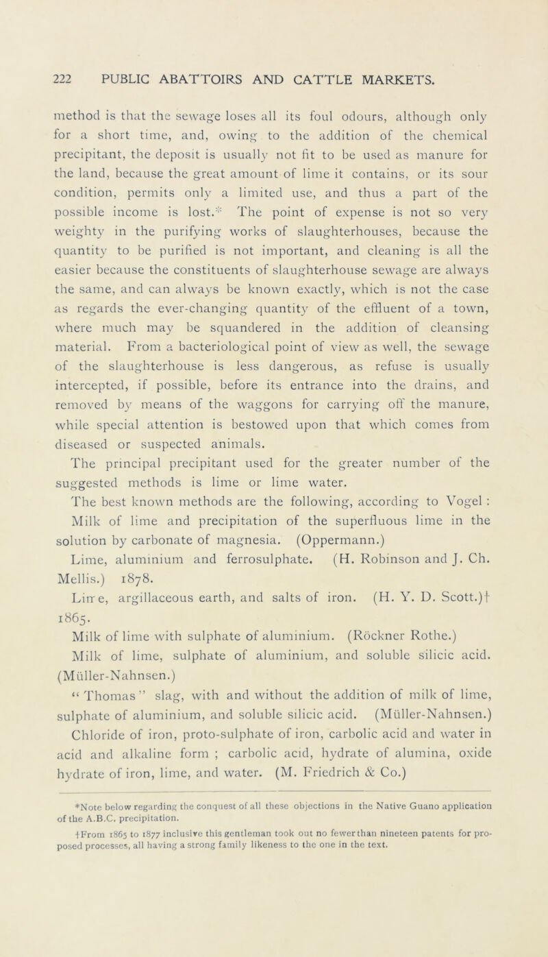 method is that the sewage loses all its foul odours, although only for a short time, and, ovving to the addition of the Chemical precipitant, the deposit is usually not fit to be used as manure for the land, because the great amount of lime it contains, or its sour condition, permits only a limited use, and thus a part of the possible income is lost.* The point of expense is not so very weighty in the purifying works of slaughterhouses, because the quantity to be purified is not important, and cleaning is all the easier because the constituents of slaughterhouse sewage are always the same, and can always be known exactly, which is not the case as regards the ever-changing quantity of the effluent of a town, where much may be squandered in the addition of cleansing material. From a bacteriological point of view as well, the sewage of the slaughterhouse is less dangerous, as refuse is usually intercepted, if possible, before its entrance into the drains, and removed by means of the Waggons for carrying off the manure, while special attention is bestowed upon that which comes from diseased or suspected animals. The principal precipitant used for the greater number of the suggested methods is lime or lime water. The best known methods are the following, according to Vogel : Milk of lime and precipitation of the superfluous lime in the solution by carbonate of magnesia. (Oppermann.) Lime, aluminium and ferrosulphate. (H. Robinson and J. Ch. Mellis.) 1878. Lirre, argillaceous earth, and salts of iron. (H. Y. D. Scott.)f 1865. Milk of lime with sulphate of aluminium. (Röckner Rothe.) Milk of lime, sulphate of aluminium, and soluble silicic acid. (Müller-Nahnsen.) “ Thomas” slag, with and without the addition of milk of lime, sulphate of aluminium, and soluble silicic acid. (Müller-Nahnsen.) Chloride of iron, proto-sulphate of iron, carbolic acid and water in acid and alkaline form ; carbolic acid, hydrate of alumina, oxide hydrate of iron, lime, and water. (M. Friedrich & Co.) ♦Note below regarding the conquest of all these objections in the Native Guano application of the A.B.C. precipitation. 1 From 1865 to 1877 inclusive this gentleman took out no fewerthan nineteen patents for pro- posed processes, all having astrong family likeness to the one in the text.