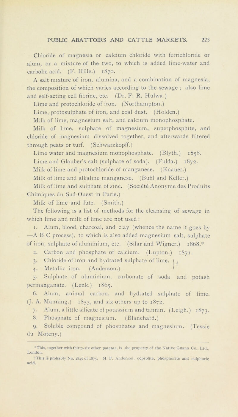 Chloride of magnesia or calcium chloride with ferrichloride or alum, or a mixture of the two, to which is added lime-water and carbolic acid. (F. Hille.) 1870. A salt mixture of iron, alumina, and a combination of magnesia, the composition of which varies according to the sewage ; also lime and self-acting cell fibrine, etc. (Dr. F. R. Hulwa.) Lime and protochloride of iron. (Northampton.) Lime, protosulphate of iron, and coal dust. (Holden.) Milk of lime, magnesium salt, and calcium monophosphate. Milk of lime, sulphate of magnesium, superphosphite, and chloride of magnesium dissolved together, and afterwards filtered through peats or turf. (Schwarzkopff.) Lime water and magnesium monophosphate. (Blyth.) 1858. Lime and Glauber’s salt (sulphate of soda). (Fulda.) 1872. Milk of lime and protochloride of manganese. (Knauer.) Milk of lime and alkaline manganese. (Buhl and Keller.) Milk of lime and sulphate of zinc. (Societe Anonyme des Produits Chimiques du Sud-Ouest in Paris.) Milk of lime and lute. (Smith.) The following is a list of methods for the cleansing of sewage in which lime and milk of lime are not used : 1. Alum, blood, charcoal, and clay (whence the name it goes by —A B C process), to which is also added magnesium salt, sulphate of iron, sulphate of aluminium, etc. (Silar and Wigner.) i868.:;: 2. Carbon and phosphate of calcium. (Lupton.) 1871. 3. Chloride of iron and hydrated sulphate of lime. 1 , 4. Metallic iron. (Anderson.) ) 5. Sulphate of aluminium, carbonate of soda and potash permanganate. (Lenk.) 1865. 6. Alum, animal carbon, and hydrated sulphate of lime. (J. A. Manning.) 1853, and six others up to 1872. 7. Alum, a little silicate of potassium and tannin. (Leigh.) 1873. 8. Phosphate of magnesium. (Blanchard.) 9. Soluble compound of phosphates and magnesium. (Tessie du Moteny.) *This, together with thirty-six other patents, is the property of the Native Guano Co., Ltd., London IThis is probably No. 1845 of 1875. M F. Anderson, coprolite, phosphorite and sulphuric acid.