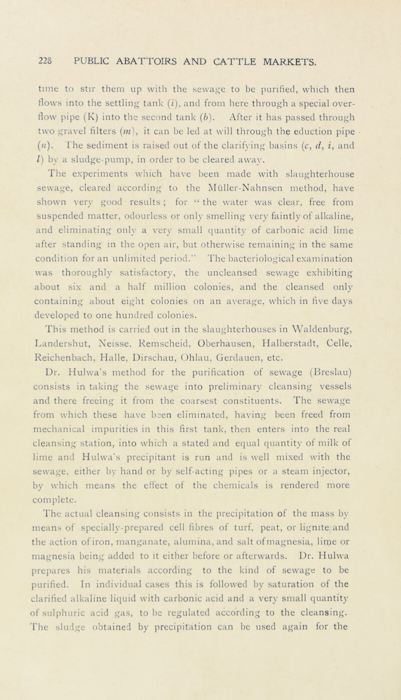 time to stir them up with the sewage to be punfied, which then flows mto the settling tank (i), and from here through a special Over- flow pipe (K) into the second tank (6). After it has passed through tvvo gravel filters (in), it can he led at will through the eduction pipe (//). The Sediment is raised out of the clarifying basins (c, d, i, and /) by a sludge-pump, in Order to he cleared away. The experiments which have been made with slaughterhouse sewage, cleared according to the Müller-Nahnsen method, have shown very good results ; for “ the water was clear, free from suspended matter, odourless or only smelling very faintly of alkaline, and eliminating only a very small quantity of carbonic acid lime after Standing in the open air, but otherwise remaining in the same condition for an unlimited period.” The hacteriological examination was thoroughly satisfactory, the uncleansed sewage exhibiting about six and a half million colonies, and the cleansed only containing about eight colonies on an average, which in five days developed to one hundred colonies. This method is carried out in the slaughterhouses in Waldenburg, Landershut, Neisse, Remscheid, Überhausen, Halberstadt, Celle, Reichenbach, Halle, Dirschau, Ohlau, Gerdauen, etc. Dr. Hulwa’s method for the purification of sewage (Breslau) consists in taking the sewage into preliminary cleansing vessels and there freeing it from the coarsest constituents. The sewage from which these have been eliminated, having been freed from mechanical impurities in this first tank, then enters into the real cleansing Station, into which a stated and equal quantity of milk of lime and Hulwa’s precipitant is run and is well mixed with the sewage, either by hand or by self-acting pipes or a steam injector, by which means the effect of the Chemicals is rendered more complete. 'I'he actual cleansing consists in the precipitation of the mass by means of specially-prepared cell fibres of turf, peat, or lignite and the action ofiron, manganate, alumina, and sah ofmagnesia, lime or magnesia being added to it either before or afterwards. Dr. Hulwa prepares his materials according to the kind of sewage to be purified. In individual cases this is followed by Saturation of the clarified alkaline liquid with carbonic acid and a very small quantity of sulphuric acid gas, tobe regulated according to the cleansing. 'I'he sludge obtained by precipitation can be used again for the