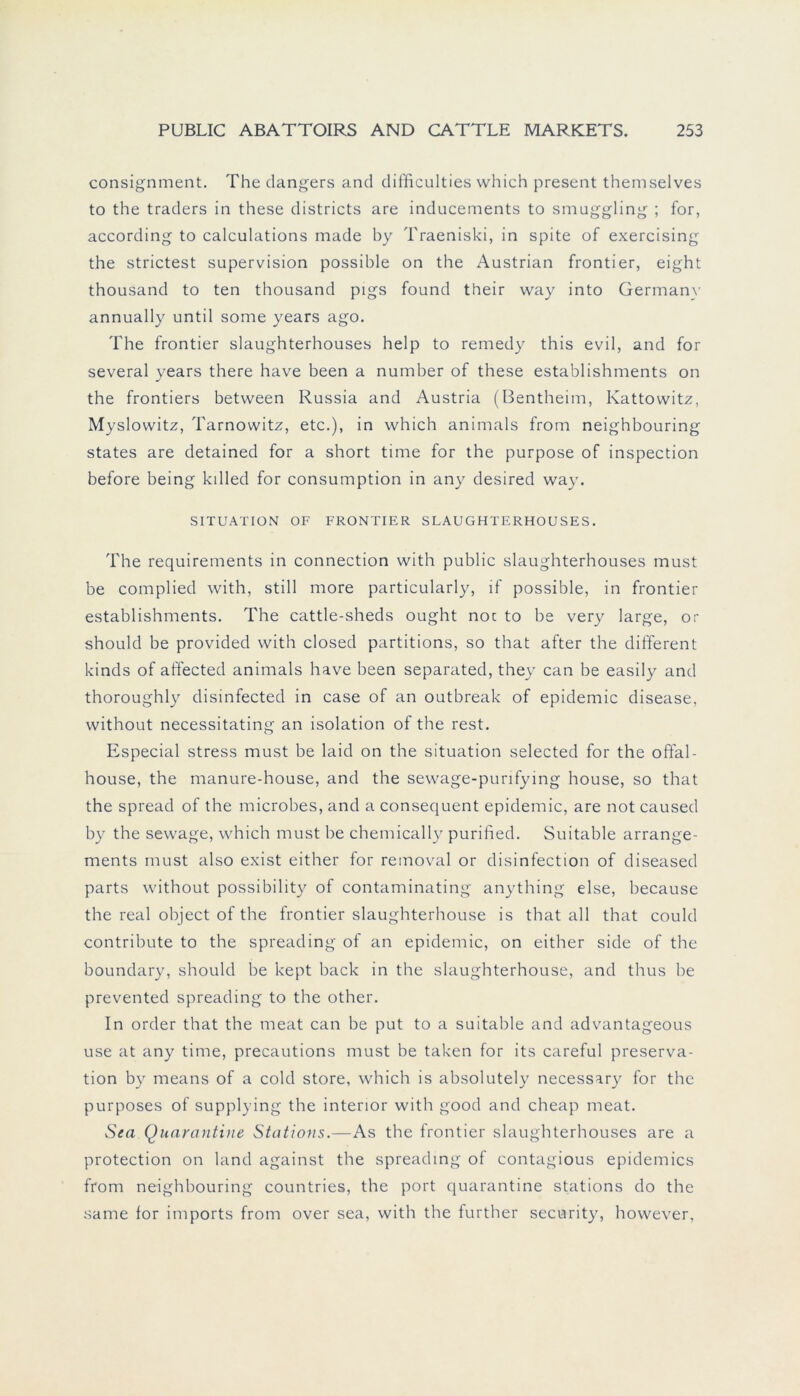 consignment. The dangers and difficulties which present themselves to the traders in these districts are inducements to smuggling ; for, according to calculations made by Traeniski, in spite of exercising the strictest supervision possible on the Austrian frontier, eight thousand to ten thousand pigs found their way into Germany annually until some years ago. The frontier slaughterhouses help to remedy this evil, and for several years there have been a number of these establishments on the frontiers between Russia and Austria (Bentheim, Kattowitz, Myslowitz, Tarnowitz, etc.), in which animals from neighbouring States are detained for a short time for the purpose of inspection before being kdled for consumption in any desired way. SITUATION OF FRONTIER SLAUGHTERHOUSES. The requirements in connection with public slaughterhouses must be complied with, still more particularly, if possible, in frontier establishments. The cattle-sheds ought noc to be very large, or should be provided with closed partitions, so that after the different kinds of affected animals have been separated, they can be easily and thoroughly disinfected in case of an outbreak of epidemic disease, without necessitating an isolation of the rest. Especial stress must be laid on the Situation selected for the offal- house, the manure-house, and the sewage-purifying house, so that the spread of the microbes, and a consequent epidemic, are not caused by the sewage, which must be chemically purified. Suitable arrange- ments must also exist either for removal or disinfection of diseased parts without possibility of contaminating anything eise, because the real object of the frontier slaughterhouse is that all that could contribute to the spreading of an epidemic, on either side of the boundary, should be kept back in the slaughterhouse, and thus be prevented spreading to the other. In order that the meat can be put to a suitable and advantageous use at any time, precautions must be taken for its careful preserva- tion by means of a cold störe, which is absolutely necessary for the purposes of supplying the interior with good and cheap meat. Sea Quarantine Stations.—As the frontier slaughterhouses are a protection on land against the spreading of contagious epidemics from neighbouring countries, the port quarantine stations do the same for imports from over sea, with the further security, however,