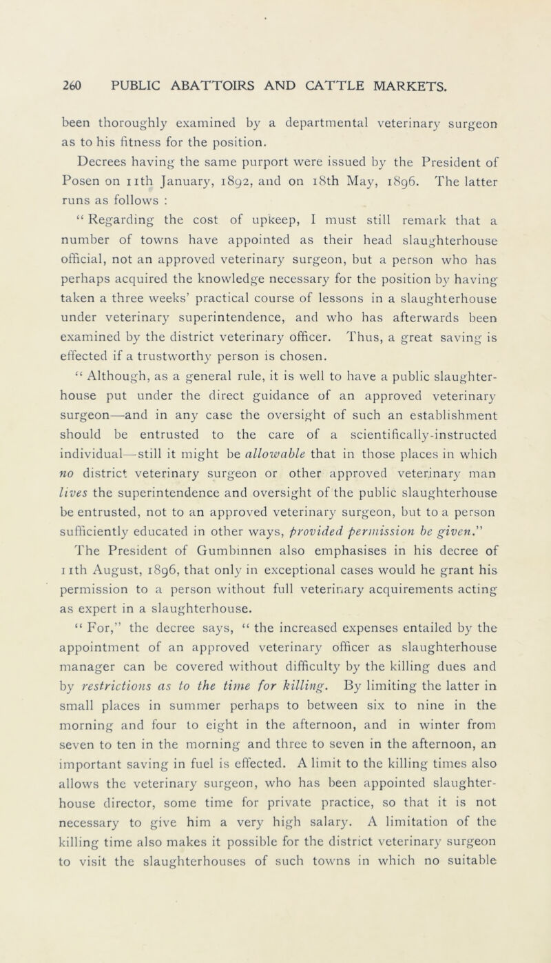 been thoroughly examined by a departmental veterinary surgeon as to his fitness for the position. Decrees having the same purport were issued by the President of Posen on uth January, 1892, and on i8th May, 1896. The latter runs as follows : “ Regarding the cost of upkeep, I must still remark that a number of towns have appointed as their head slaughterhouse official, not an approved veterinary surgeon, but a person who has perhaps acquired the knowledge necessary for the position by having taken a three weeks’ practical course of lessons in a slaughterhouse under veterinary superintendence, and who has afterwards been examined by the district veterinary officer. Thus, a great saving is effected if a trustworthy person is chosen. “ Although, as a general rule, it is well to have a public slaughter- house put under the direct guidance of an approved veterinary surgeon—and in any case the oversight of such an establishment should be entrusted to the care of a scientifically-instructed individual—still it might be allowable that in those places in which no district veterinary surgeon or other approved veterinary man lives the superintendence and oversight of the public slaughterhouse be entrusted, not to an approved veterinary surgeon, but to a person sufficiently educated in other ways, provided permission be given. The President of Gumbinnen also emphasises in his decree of 1 ith August, 1896, that only in exceptional cases would he grant his permission to a person without full veterinary acquirements acting as expert in a slaughterhouse. “ For,” the decree says, “ the increased expenses entailed by the appointment of an approved veterinary officer as slaughterhouse manager can be covered without difficulty by the killing dues and by restrictions as to the time for killing. By limiting the latter in small places in summer perhaps to between six to nine in the morning and four to eight in the afternoon, and in winter from seven to ten in the morning and three to seven in the afternoon, an important saving in fuel is effected. A limit to the killing times also allows the veterinary surgeon, who has been appointed slaughter- house director, some time for private practice, so that it is not necessary to give him a very high salary. A limitation of the killing time also makes it possible for the district veterinary surgeon to visit the slaughterhouses of such towns in which no suitable