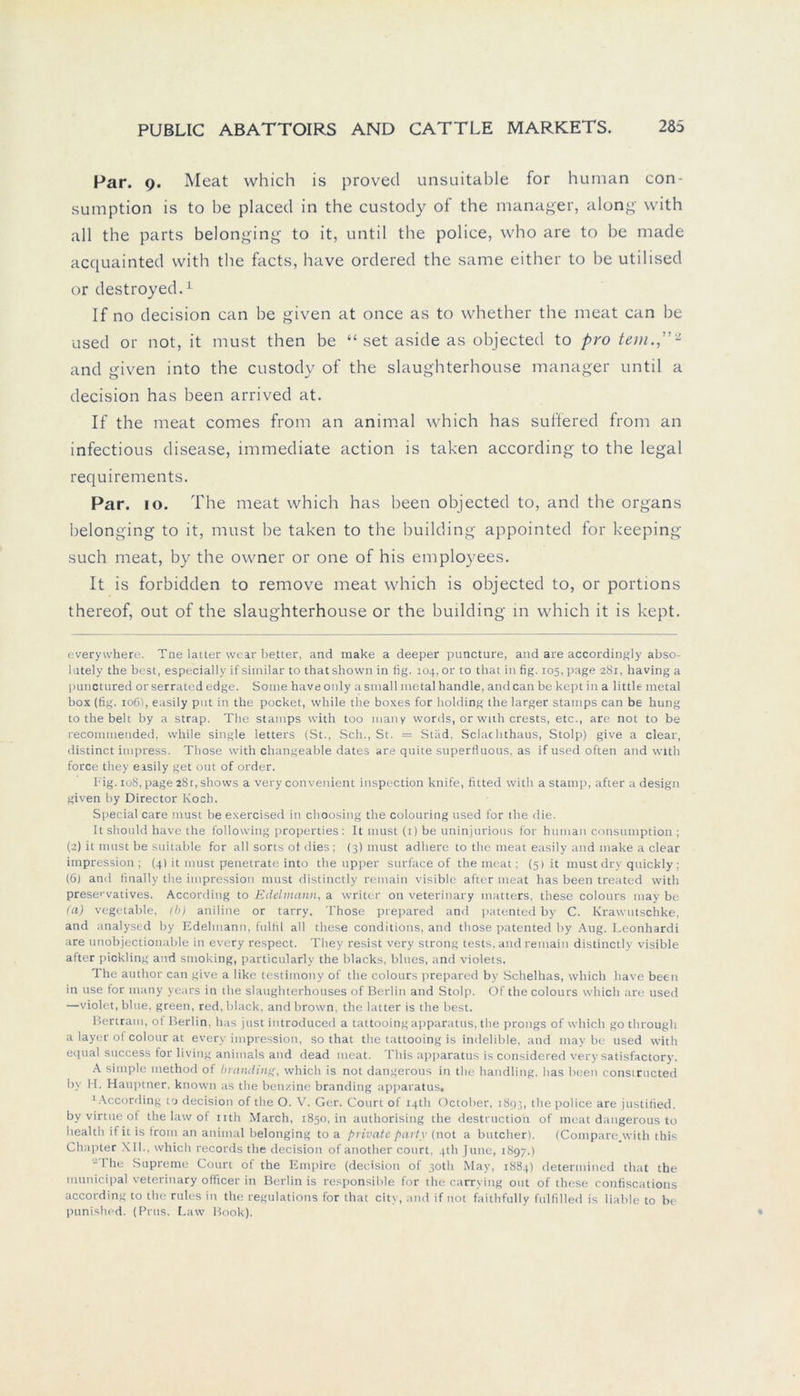 Par. 9. Meat which is proved unsuitable for human con- sumption is to be placed in the custody of the manager, along with all the parts belonging to it, until the police, who are to be made acquainted with the facts, have ordered the same either to be utilised or destroyed.* 1 If no decision can be given at once as to whether the meat can be used or not, it must then be “ set aside as objected to pro tem.,”2 and given into the custody of the slaughterhouse manager until a decision has been arrived at. If the meat comes frorn an animal which has suffered from an infectious disease, immediate action is taken according to the legal requirements. Par. 10. The meat which has been objected to, and the organs belonging to it, must be taken to the building appointed for keeping such meat, by the owner or one of his employees. It is forbidden to remove meat which is objected to, or portions thereof, out of the slaughterhouse or the building in which it is kept. everywhere. Tne latter wear bettet', and make a deeper puncture, and are accordingly abso- I utely the best, especially if similar to that shown in fig. 104, or to that in fig. 105, page 281, having a punctured or serrated edge. Some have only a small metal handle, and can be kept in a little metal box (fig. 106), easily put in the pocket, while the boxes for holding the larger starnps can be hung tothebelt by a strap. The starnps with too many words, or with crests, etc., are not to be recommended, while single letters (St., Sch., St. = Stiid, Sclachthaus, Stolp) give a clear, distinct impress. Those with changeable dates are quite superfiuous, as if used often and with force they easily get out of order. Fig. 108, page 28t, shows a very convenient inspection knife, fitted with a stamp, after a design given by Director Koch. Special care must be exercised in choosing the colouring used for the die. It should have the following properties: It must (1) be uninjurious for human consumption ; (2) it must be suitable for all sorts ol dies ; (3) must adhere to the meat easily and make a clear impression ; (4) it must penetrate into the upper surface of the meat; (5) it must dry quickly; (6) and finally the impression must distinctly remain visible after meat has been treated with prescvatives. According to Edelmann, a writer on veterinary inatters. these colours may be (a) vegetable, (b) aniline or tarry. Those prepared and patented by C. Krawutschke, and analysed by Edelmann, fulfil all these conditions, and those patented by Aug. Leonhardi are unobjectionable in every respect. They resist very strong tests, and remain distinctly visible after pickling and Smoking, particularly the blacks, blues, and violets. The author can give a like testimony of the colours prepared by Schellias, which have been in use for many years in the slaughterhouses of Berlin and Stolp. Of the colours which are used —violet, blue, green, red, black, andbrown, the latter is the best. Bertram, oi Berlin, has just introduced a tattooing apparatus, the prongs of which go through a layer of colour at every impression, so that the tattooing is indelible, and may bc used with equal success for living animals and dead meat. This apparatus is considered very satisfactory. A simple method of bvanding, which is not dangerous in the handling, has been consiructed by H. Hauptner, known as the bcn/.ino branding apparatus« 1According 10 decision of the O. V. Ger. Court ol iqth October, 1893, the police are justified. by virtue of the law of nth March, 1850, in authorising the destructio'n of meat dangerous to health if it is from an animal belonging to a private party (not a butcher). (Compare.with this Chapter XII., which records the decision of another court, qth June, 1897.) -The Supreme Court of the Empire (decision of 3oth May, 1884) determined that the municipal veterinary officer in Berlin is responsible for the carrving out of these confiscations according to the rules in the regulations for that city, and if not faithfully fulfilled is liabte to be puniShed. (Prus. Law Book).