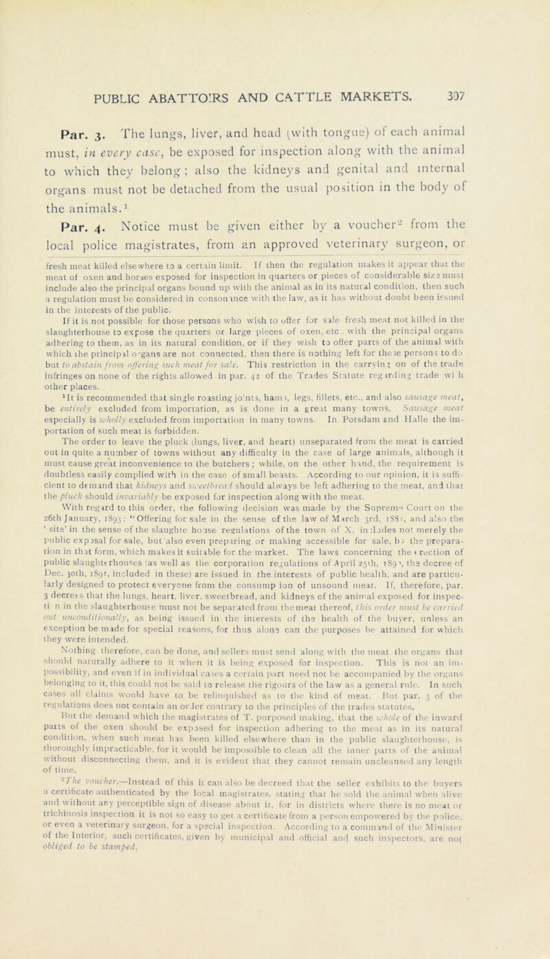 Par. 3. The lungs, liver, and head (with tongue) of each animal must, in every case, be exposed for inspection along with the animal to vvhich they belong ; also the kidneys and genital and internal organs must not be detached from the usual position in the body of the animals.1 Par. 4. Notice must be given either by a voucher2 from the local police magistrates, from an approved veterinary surgeon, or fresh meat killed elsewhere to a certain limit. If then the regulation makes it appear that the meat of oxen and horses exposed for inspection in quarters or pieces of considerable sizs must include also the principal organs bound up with the animal as in its natural condition, then such a regulation must be considered in consonmce with the law, as it has without doubt been issued in the interests of the public. If it is not possible for those persons who wish to öfter for sale fresh meat not killed in the slaughterhouse to expose the quarters or large pieces of oxen, etc . with the principal organs adhering to them, as in its natural condition, or if they wish to ofier parts of the animal with which the principal o'gans are not connected, then there is nothing left for theie persons to do but to abstain from offering such meat for sale. This restriction in the carrying on of the trade infringes on none of the rights allovved in par. 42 of the Trades Statute regrrding trade wi h other places. 111 is recommended that single roasting jo'nts, harn;, legs, fillets, etc., and also sausage ment, be entirely excluded from importation, as is done in a great many towns. Sausage ment especially is wholly excluded from importation in many towns. In Potsdam and Halle the im- portation of such meat is forbidden. The order to leave the pluck tlungs, liver, and heart) unseparated from the meat is carried out in quite a number of towns without any difficulty in the case of large animals, although it must cause great inconvenience to the butchers ; while, on the other hand, the requirement is doubtless easily complied with in the case of small beasts. According to our opinion, it is suffi- cient to demand that kidneys and sioeetbread should always be left adhering to the meat, and that the pluck should invariably be exposed for inspection along with the meat. With regard to this order, the following decision was made by the Supreme Court on the 26th January, 1893: “Offering for sale in the setise of the law of March 3rd, 1881, and also the site' in the sense of the slaughte house regulations of the town of X, inslades not merely the public exposal for sale, but also even preparing or making accessible for sale, b. the prepara- tion in that form, which makes it suitable for the market. The laws concerning the t rection of public slaughterhou=es [as well as the Corporation regulations of April 251h, 189 \ the decree of Dec. 301h, 189t, included in these) are issued in the interests of public liealth, and are particu- larly designed to protect everyone from the consump ion of unsound meat. If, therefore, par. 3 decrets that the lungs, heart, liver. sweetbread, and kidneys of the animal exposed for inspec- ti n in the slaughterhouse must not be separated from the meat thereof, this order must be carried out unconditionally, as being issued in the interests of the health of the buyer, unless an exception be made for special reasons, for thus alone can the purposes be attained for which they were intended. Nothing therefore, can be done, and sellers must send along with the meat the organs that should naturally adhere to it when it is being exposed for inspection. This is not an im- possibi 1 ity, and even if in individual cases a certain part need not be accompanied by the organs belonging to it, this could not be said to release the rigours of the law as a general rille. In such cases all Claims would have to be relinquished as to the kind of meat. But par. 3 of the regulations does not contain an order contrary to the principles of the trades Statutes. But the demand which the magistrates of T. purposed making, that the ichole of the inward parts of the oxen should be exposed for inspection adhering to the meat as in its natural condition, when such meat has been killed elsewhere than in the public slaughterhouse, is thoroughly impracticable, for it would be impossible to clean all the inner parts of the animal without disconnecting them, and it is evident that they cannot remain uncleanscd any length of time. -1 he voucher.—Instead of this it can also be decreed that the seller cxhibits to the buyers a certificate authenticated by the local magistrates, stating that he sold the animal when alivo and without any perceptible sign of disease about it, for in districts whcre there is no meat or trichinosis inspection it is not so easy to get a certificate from a person empowered by the police, or even a veterinary surgeon, for a special inspection. According to a command of the Minister of the Interior, such certificates, given by municipal and official and such inspectors, are not obliged to be stamped,
