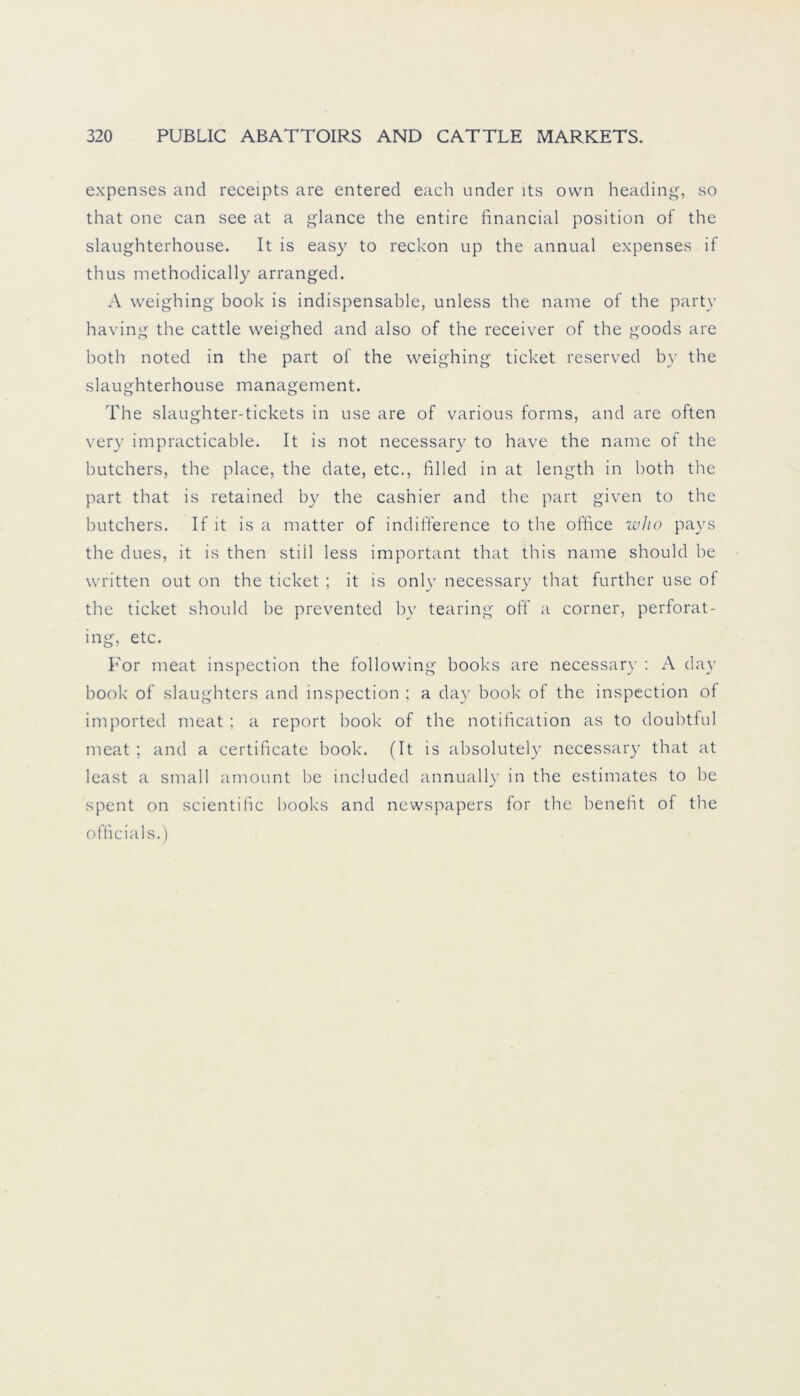 expenses and receipts are entered each under lts own heading, so that one can see at a glance the entire financial position of the slaughterhouse. It is easy to reckon up the annual expenses if thus methodically arranged. A weighing book is indispensable, unless the name of the party having the cattle weighed and also of the receiver of the goods are both noted in the part of the weighing ticket reserved by the slaughterhouse management. The slaughter-tickets in use are of various forms, and are often very impracticable. It is not necessary to have the name of the butchers, the place, the date, etc., filled in at length in both the part that is retained by the cashier and the part given to the butchers. If it is a matter of indifference to the office w.ho pays the dues, it is then still less important that this name should be written out on the ticket ; it is only necessary that further use of the ticket should be prevented by tearing oft' a corner, perforat- ing, etc. For meat inspection the following books are necessary : A day book of slaughters and inspection ; a day book of the inspection of imported meat ; a report book of the notification as to doubtful meat ; and a certificate book. (It is absolutely necessary that at least a small amount be included annually in the estimates to be spent on scientific books and newspapers for the benefit of the officials.)