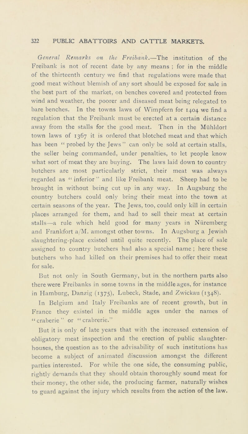 General Reniarks on the Freibatik.—The Institution of the Freibank is not of recent date bv any means ; for in the middle of the thirteenth Century we find that regulations were made that good meat without blemish of any sort should be exposed for sale in the best part of the market, on benches covered and protected from wind and weather, the poorer and diseased meat being relegated to bare benches. In the towns laws of Wimpfern for 1404 we find a regulation that the Freibank must be erected at a certain distance away from the stalls for the good meat. Then in the Mühldorf town laws of 1367 it is ordered that blotched meat and that which has been “ probed by the Jews” can only be sold at certain stalls, the seller being commanded, under penalties, to let people know what sort of meat they are buying. The laws laid down to country butchers are most particularly strict, their meat was always regarded as “ inferior ” and like Freibank meat. Sheep had to be brought in without being cut up in any way. In Augsburg the country butchers could only bring their meat into the town at certain seasons of the year. The Jews, too, could only kill in certain places arranged for them, and had to seil their meat at certain stalls—a rule which held good for many years in Nüremberg and Frankfort a/M. amongst other towns. In Augsburg a Jewish slaughtering-place existed until quite recently. The place of sale assigned to country butchers had also a special name ; here these butchers who had killed on their premises had to öfter their meat for sale. But not only in South Germany, but in the northern parts also there were Freibanks in sonne towns in the middle ages, for instance in Hamburg, Danzig (1375), Lübeck, Stade, and Zwickau (1348). In Belgium and Italy Freibanks are of recent growth, but in France they existed in the middle ages under the names of “ craberie ” or “ crabrerie.” But it is only of late years that with the increased extension of obligatory meat inspection and the erection of public slaughter- houses, the question as to the advisability of such institutions has become a subject of animated discussion amongst the different parties interested. For while the one side, the consuming public, rightly demands that they should obtain thoroughly sound meat for their money, the other side, the producing farmer, naturally wishes to guard against the injury which results from the action of the law.