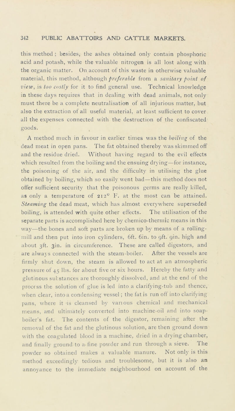 this method ; besides, the ashes obtained only contain phosphoric acid and potash, while the valuable nitrogen is all lost along with the organic matter. On account of this vvaste in otherwise valuable material, this method, although preferable from a sanitary point of view, is too costly for it to find general use. Technical knowledge in these days requires that in dealing with dead animals, not only must there be a complete neutralisation of all injurious matter, but also the extraction of all useful material, at least sufficient to cover all the expenses connected with the destruction of the confiscated goods. A method much in favour in earlier times was the boiling of the dead meat in open pans. The fat obtained thereby was skimmed off and the residue dried. Without having regard to the evil effects which resulted from the hoiling and the ensuing drying—for instance, the poisoning of the air, and the difficulty in utilising the glue obtained by boiling, which so easily went bad — this method does not offer sufficient security that the poisonous germs are really killed, as only a temperature of 212° F. at the most can be attained. Steaming the dead meat, which has almost everywhere superseded boiling, is attended with quite other effects. The utilisation of the separate parts is accomplished here by chemico-therrnic means in this way—the bones and soft parts are broken up by means of a rolling- mill and then put into iron cylinders, 6ft. 6in. to gft. gin. high and about 3h. 3m. in circumference. These are called digestors, and are always connected with the steam-boiler. After the vessels are firmly shut down, the steam is allowed to act at an atmospheric pressure of 45 lbs. for about five or six hours. Hereby the fatty and glutinous substances are thoroughly dissolved, and at the end of the proccss the solution of glue is led into a clarifying-tub and thence, when clear, intoa condensing vessel ; the fat is run oit into clarifying pans, where it is cleansed by various Chemical and mechanical means, and ultimately converted into machine-oil and into soap- boiler’s fat. The contents of the digestor, remaining after the removal of the fat and the glutinous solution, are then ground down with the coagulated blood in a machine, dried in a drying chamber, and frnally ground to affine powder and run through a sieve. I he powder so obtained makes a valuable manure. Not only is this method exceedingly tedious and troublesome, but it is also an annoyance to the immediate neighbourhood on account of the