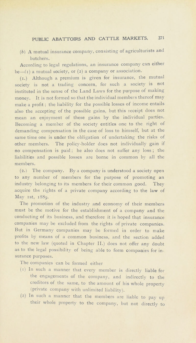 (b) A mutual insurance Company, consisting of agriculturists and butchers. According to legal regulations, an insurance Company can either be—(i) a mutual society, or (2) a Company or association. (1.) Although a premium is given for insurance, the mutual society is not a trading concern, for such a society is not instituted in the sense of the Land Laws for the purpose of making money. It is not formed so that the individual members thereof may make a profit; the liability for the possible losses of income entails also the accepting of the possible gains, but this leceipt does not mean an enjoyment of these gains by the individual parties. Becoming a member of the society' entitles one to the right of demanding compensation in the case of loss to himself, but at the same time one is under the Obligation of undertaking the risks of other members. The policy'-holder does not individually' gain if no compensation is paid ; he also does not suffer any' loss ; the liabilities and possible losses are borne in common by' all the members. (2.) The Company'. By a Company' is understood a society' open to any number of members for the purpose of promoting an industry' belonging to its members for their common good. They' acquire the rights of a private Company according to the law of May' ist, 1889. The promotion of the industry' and economy' of their members must be the motive for the establishment of a Company' and the conducting of its business, and therefore it is hoped that insurance Companies may be excluded from the rights of private Companies. But in Germany Companies may be formed in Order to make profits by' means of a common business, and the section added to the new law (quoted in Chapter II.) does not offer any doubt as to the legal possibility' of being able to form Companies for in- surance purposes. I he Companies can be formed either (1) In such a manner that every' member is directly' liable for the engagements of the Company, and indirectly to the creditors of the same, to the amount of his whole propertv (private Company' with unlimited liability). (2) In such a manner that the members are liable to pay up their whole property to the Company, but not directly to