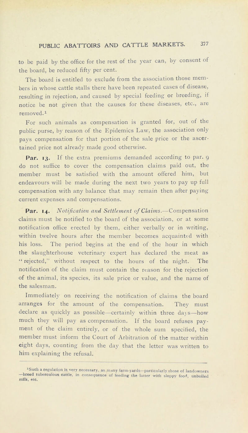 to be paid by the office for the rest of the year can, by consent of the board, be reduced fifty per cent. The board is entitled to exclude from the association those mem- bers in whose cattle stalls there have been repeated cases of disease, resulting in rejection, and caused by special feeding or breeding, it notice be not given that the causes for these diseases, etc., are removed.1 For such animals as compensation is granted for, out of the public purse, by reason of the Epidemics Law, the association only pays compensation for that portion of the sale price or the ascer- tained price not already made good otherwise. Par. 13. If the extra premiums demanded according to par. 9 do not suffice to cover the compensation Claims paid out, the member must be satisfied with the amount offered him, but endeavours will be made during the next two years to pay up full compensation with any balance that may remain then after paying current expenses and compensations. Par. 14. Notification and Settlement of Claims.—Compensation Claims must be notified to the board of the association, or at some notification office erected by them, either verbally or in writing, within twelve hours after the member becomes acquaintcd with his loss. The period begins at the end of the hour in which the slaughterhouse veterinary expert has declared the meat as “ rejected,” without respect to the hours of the night. The notification of the claim must contain the rtason for the rejection of the animal, its species, its sale price or value, and the name of the salesman. Immediately on receiving the notification of claims the board arranges for the amount of the compensation. They must declare as quickly as possible—certainly within three dass—how much they will pay as compensation. If the board refuses pay- ment of the claim entirely, or of the whole sum specified, the member must inform the Court of Arbitration of the matter within eight days, counting from the day that the letter was written to him explaining the refusal. 1Such a regulation is very necessary, as nuny farin-yards—particularly those of landowners breed tuberculous cattle, in consequence of feeding the latter with sloppy food, unboiled milk, etc.
