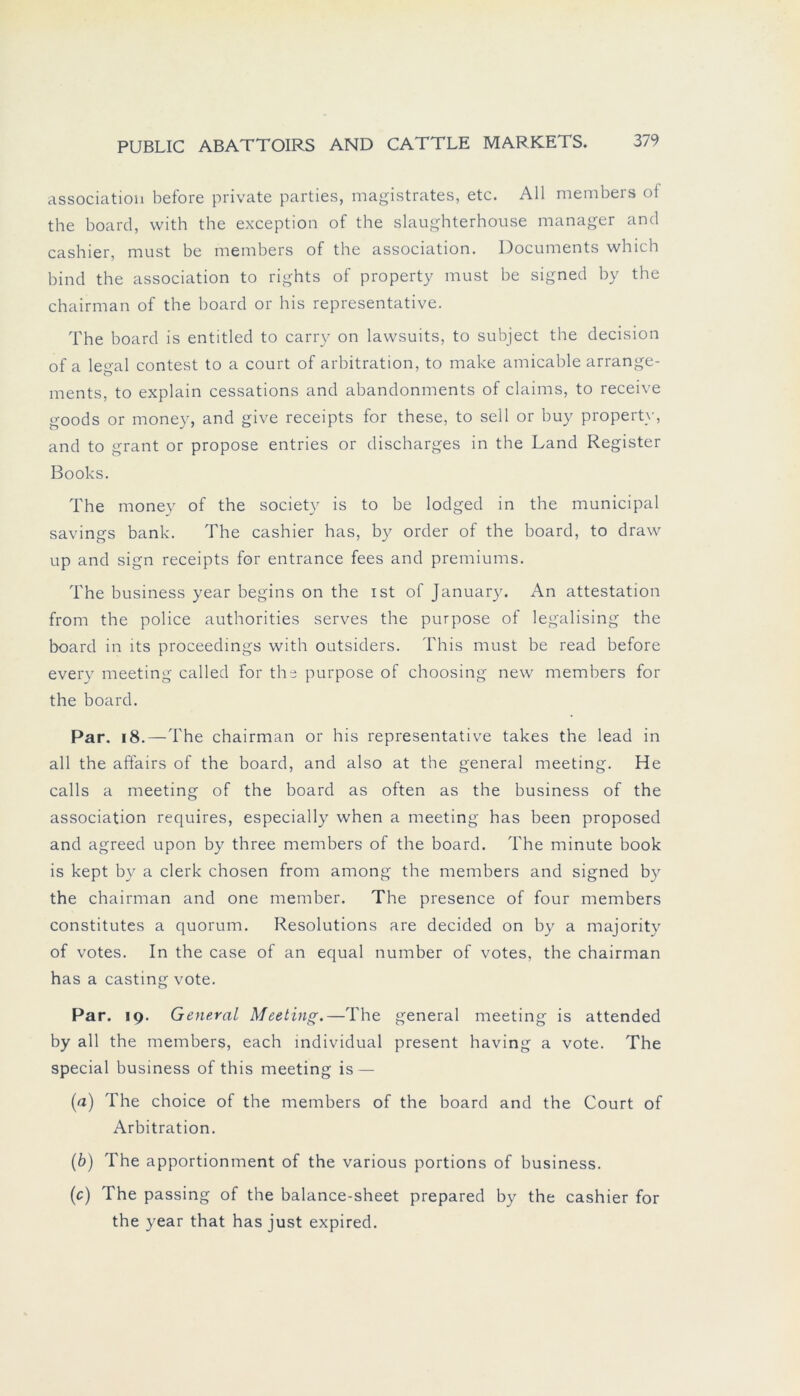 association before private parties, magistrates, etc. All members of the board, with the exception of the slaughterhouse manager and cashier, must be members of the association. Documents which bind the association to rights of property must be signed by the chairman of the board or his representative. The board is entitled to carry on lawsuits, to subject the decision of a legal contest to a court of arbitration, to make amicable arrange- ments, to explain cessations and abandonments of Claims, to receive goods or money, and give receipts for these, to seil or buy property, and to grant or propose entries or discharges in the Land Register Books. The money of the society is to be lodged in the municipal savings bank. The cashier has, by order of the board, to draw up and sign receipts for entrance fees and premiums. The business year begins on the ist of January. An attestation from the police authorities serves the purpose of legalising the board in lts proceedings with Outsiders. This must be read before every meeting called for the purpose of choosing new members for the board. Par. 18.—The chairman or his representative takes the lead in all the affairs of the board, and also at the general meeting. He calls a meeting of the board as often as the business of the association requires, especially when a meeting has been proposed and agreed upon by three members of the board. The minute book is kept by a clerk chosen from among the members and signed by the chairman and one member. The presence of four members constitutes a quorum. Resolutions are decided on by a majority of votes. In the case of an equal nutnber of votes, the chairman has a casting vote. Par. 19. General Meeting.—The general meeting is attended by all the members, each individual present having a vote. The special business of this meeting is — (a) The choice of the members of the board and the Court of Arbitration. (b) The apportionment of the various portions of business. (c) The passing of the balance-sheet prepared by the cashier for the year that has just expired.