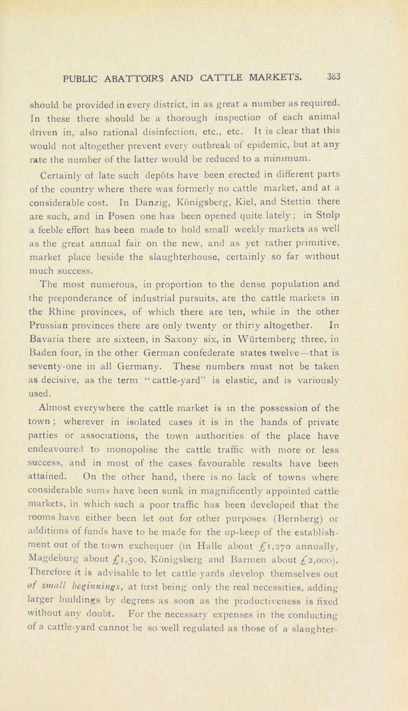 should be provided in every district, in as great a number as required. In these there should be a thorough inspection of each animal driven in, also rational disinfection, etc., etc. It is clear that this would not altogether prevent every outbreak oi epidemic, but at any rate the number of the latter would be reduced to a mimmum. Certainly of late such depöts have been erected in different parts of the country where there was formerly no cattle market, and at a considerable cost. In Danzig, Königsberg, Kiel, and Stettin there are such, and in Posen one has been opened quite lately ; in Stolp a feeble effort has been made to hold small weekly markets as well as the great annual fair on the new, and as yet rather primitive, market place beside the slaughterhouse, certainly so far without much success. The most numerous, in proportion to the dense population and the preponderance of industrial pursuits, are the cattle markets in the Rhine provinces, of which there are ten, while in the other Prussian provinces there are only twenty or thiriy altogether. In Bavaria there are sixteen, in Saxony six, in Würtemberg three, in Baden four, in the other German confederate States twelve—that is seventy-one in all Germany. These numbers must not be taken as decisive, as the term “ cattle-yard” is elastic, and is variouslv used. Almost everywhere the cattle market is in the possession of the town ; wherever in isolated cases it is in the hands of private parties or associations, the town authorities of the place have endeavoured to monopolise the cattle traffic with more or less success, and in most of the cases favourable results have been attained. On the other hand, there is no lack of towns where considerable sums have been sunk in magnificentlv appointed cattle markets, in which such a poor traffic has been developed that the rooms have either been let out for other purposes (Bernberg) or additions of funds have to be made for the up-keep of the establish- ment out of the town exchequer (in Halle about £1,270 annually, Magdeburg about £1,500, Königsberg and Barmen about £2,000). I herefore it is advisable to let cattle-yards develop themselves out of small beginnings, at hrst being only the real necessities, adding larger buildings by degrees as soon as the productiveness is fixed without any doubt. For the necessary expenses in the conducting of a cattle-yard cannot be so well regulated as those of a slaughter-