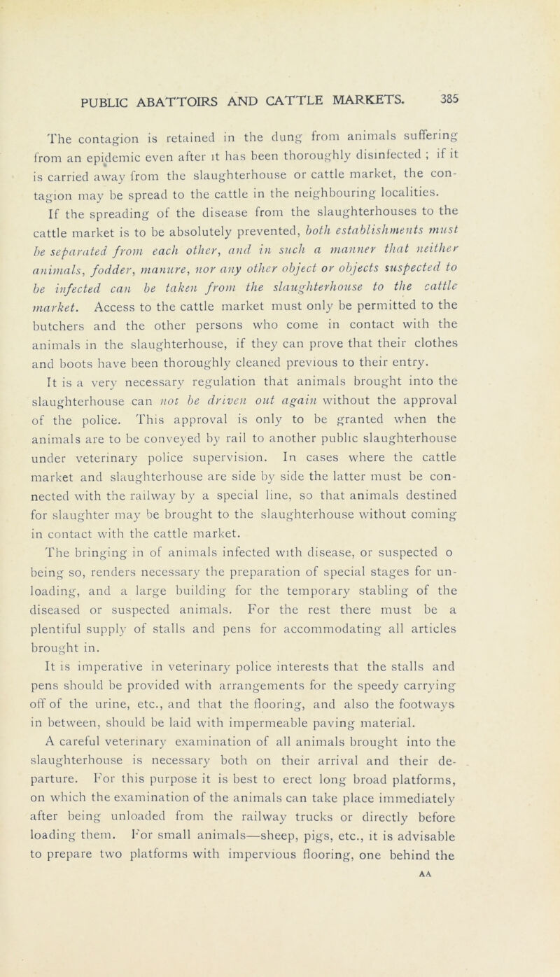 The contagion is retained in the düng from animals suflering from an epidemic even after it has been thoroughly disinfected ; if it is carried away from the slaughterhouse or cattle market, the con- tagion may be spread to the cattle in the neighbouring localities. If the spreading of the disease from the slaughterhouses to the cattle market is to be absolutely prevented, both establishnients must be separated from euch other, and in such a mauner that neither animals, fodder, manure, nor any other object or objects suspected to be infected can be taken from the slaughterhouse to the cattle market. Access to the cattle market must only be permitted to the butchers and the other persons who come in contact with the animals in the slaughterhouse, if they can prove that their clothes and boots have been thoroughly cleaned previous to their entry. It is a very necessary regulation that animals brought into the slaughterhouse can noc be driven out again without the approval of the police. This approval is only to be granted when the animals are to be conveyed by rail to another public slaughterhouse under veterinary police supervision. In cases where the cattle market and slaughterhouse are side by side the latter must be con- nected with the railway by a special line, so that animals destined for slaughter may be brought to the slaughterhouse without coming in contact with the cattle market. The bringing in of animals infected with disease, or suspected o being so, renders necessary the preparation of special stages for un- loading, and a large building for the temporary stabling of the diseased or suspected animals. For the rest there must be a plentiful supply of Stalls and pens for accommodating all articles brought in. It is imperative in veterinary police interests that the Stalls and pens should be provided with arrangements for the speedy carrying off of the urine, etc., and that the flooring, and also the footways in between, should be laid with impermeable paving material. A careful veterinary examination of all animals brought into the slaughterhouse is necessary both on their arrival and their de- parture. For this purpose it is best to erect long broad platforms, on which the examination of the animals can take place immediatelv after being unloaded from the railway trucks or directly before loading them. For small animals—sheep, pigs, etc., it is advisable to prepare two platforms with impervious flooring, one behind the AA
