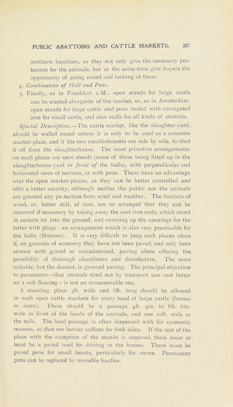 northern localities, as they not only give the necessary pro- tection for the animals, but at the same time give buyers the opportunity of going round and looking at them. 4. Combination of Hall and Pens. 5. Finally, as in Frankfurt a/M., open Stands for large cattle can be erected alongside of the market, or, as in Amsterdam, open Stands for large cattle and pens roofed with corrugated iron for small cattle, and also stalls for all kinds of animals. Special Description.—The cattle market, like the slaughter-yard, should be walled round unless it is only to be used as a common market-place, and if the two establishments are side by side, to shut it off from the slaughterhouse. The most primitive arrangements on such places are open Stands (some of these being fitted up in the slaughterhouse-yard in front of the halls), with perpendicular and horizontal rows of barriers, or with pens. These have an advantage over the open market-places, as they can be better controlled and öfter a better security, although neither the public nor the animals are granted any protection from wind and weather. The barriers of wood, or, better still, of iron, are so arranged that they can be removed if necessary by taking away the cast-iron ends, which stand in sockets let into the ground, and covering up the openings for the latter with plugs : an arrangement which is also very practicable for the halls (Bremen). It is very difficult to keep such places clean if, on grounds of economy they have not been paved, and only been strewn with gravel or macadamised, paving alone offering the possibility of thorough cleanliness and disinfection. The most suitable, but the dearest, is grooved paving. The principal objection to pavements—that animals tired out by transport can rest better on a soft flooring- is not an unreasonable one. A Standing place ßft. wide and 8ft. long should be allowed in such open cattle markets for every head of large cattle (horses or oxen). There should be a passage 4h:. gin. to 6ft. 6in. wide in front of the heads of the animals, and one ioft. wide at the tails. The head passage is often dispensed with for economic reasons, so that one barrier suffices for both sides. If the rest of the place with the exception of the Stands is unpaved, there must at least be a paved road for driving in the horses. There must be paved pens for small beasts, particularly for swine. Permanent pens can be replaced by movable hurdles.