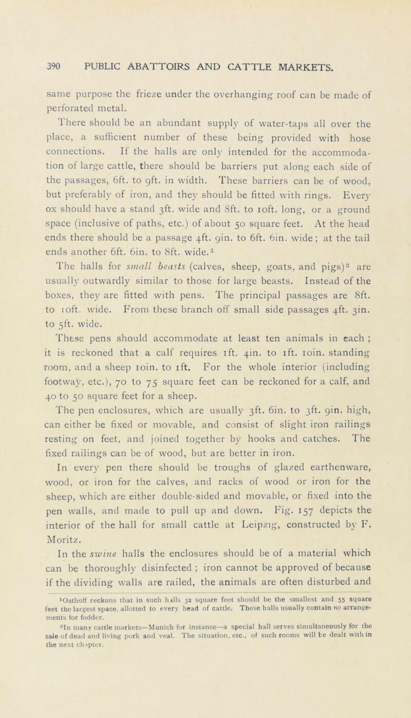 same purpose the frieze under the overhanging roof can be made of perforated metal. There should be an abundant supply of water-taps all over the place, a sufficient number of these being provided with hose connections. If the halls are only intended for the accommoda- tion of large cattle, there should be barriers put along each side of the passages, 6ft. to gft. in width. These barriers can be of wood, but preferably of iron, and they should be fitted with rings. Every ox should have a stand 3ft. wide and 8ft. to ioft. long, or a ground space (inclusive of paths, etc.) of about 50 square feet. At the head ends there should be a passage qft. gin. to 6ft. bin. wide; at the tail ends another 6ft. 6in. to 8ft. wide.1 The halls for small beasts (calves, sheep, goats, and pigs)2 are usually outwardly similar to those for large beasts. Instead of the boxes, they are fitted with pens. The principal passages are 8ft. to ioft. wide. From these branch off small side passages qft. 3m. to 5ft. wide. These pens should accommodate at least ten animals in each ; it is reckoned that a calf requires ift. qin. to ift. ioin. standing room, and a sheep ioin. to ift. For the whole interior (including footway, etc.), 70 to 75 square feet can be reckoned for a calf, and 40 to 50 square feet for a sheep. The pen enclosures, which are usually 3ft. 6in. to ßft. gin. high, can either be fixed or movable, and consist of slight iron railings resting on feet, and joined together by hooks and catches. The fixed railings can be of wood, but are better in iron. In every pen there should be troughs of glazed earthenware, wood, or iron for the calves, and racks of wood or iron for the sheep, which are either double-sided and movable, or fixed into the pen walls, and made to pull up and down. Fig. 157 depicts the interior of the hall for small cattle at Leipzig, constructed by F. Moritz. In the swine halls the enclosures should be of a material which can be thoroughly disinfected ; iron cannot be approved of because if the dividing walls are railed, the animals are often disturbed and 1Osthoff reckons that in such halls 32 square feet should be the smallest and 55 square feet the largest space, allotted to every head of cattle. These halls usually contain no arrange- ments for fodder. 2In many cattle markets—Munich for instance—a special hall serves simultaneously for the sale of dead and living pork and veal. The Situation, etc., of such rooms will te dealt with in the next clupter.
