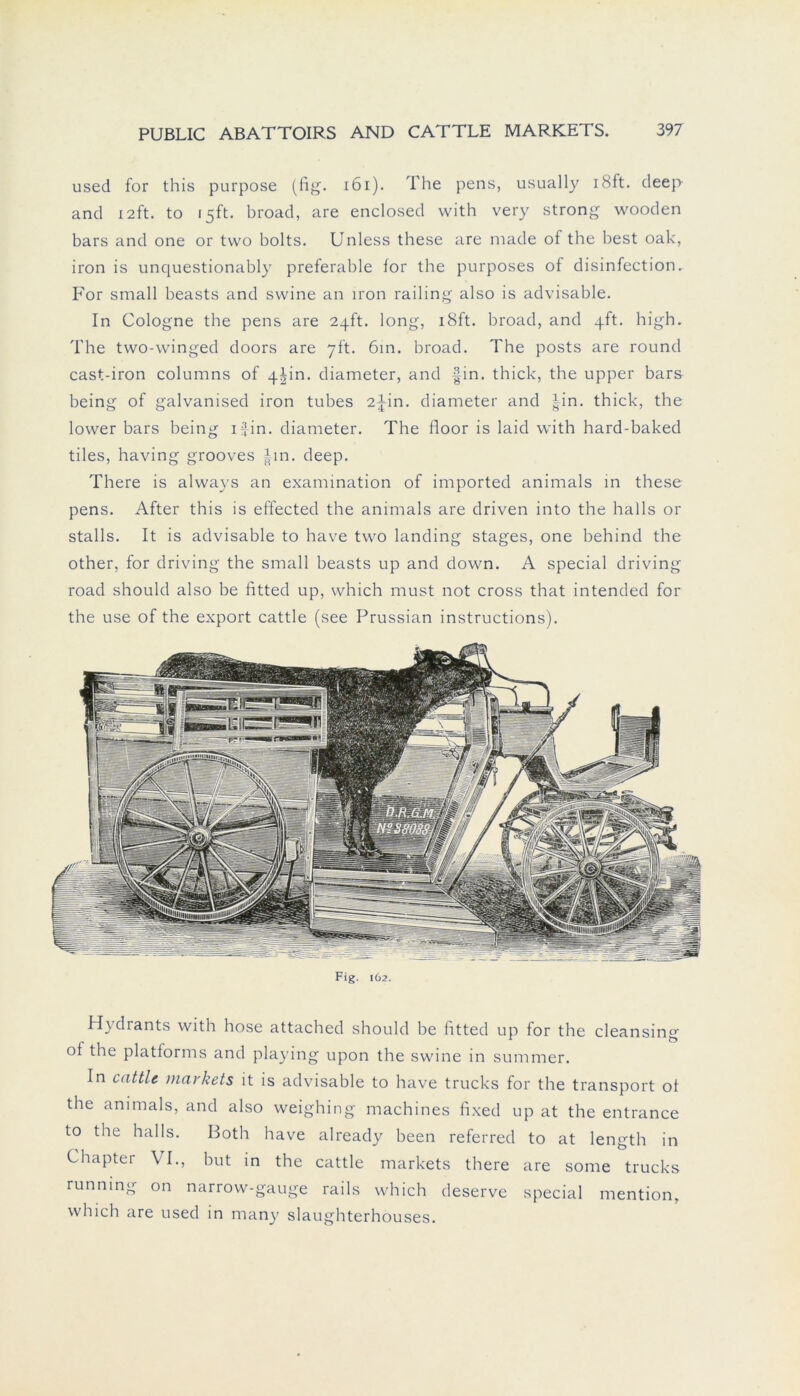 used for this purpose (fig. 161). The pens, usually i8ft. deep and 12ft. to 15ft. broad, are enclosed with very strong wooden bars and one or tvvo bolts. Unless these are made of the best oak, iron is unquestionably preferable for tbe purposes of disinfection. For small beasts and swine an iron railing also is advisable. In Cologne tbe pens are 24h:. long, i8ft. broad, and _pft. high. The two-vvinged doors are 7ft. 6in. broad. The posts are round cast-iron columns of 4jin. diameter, and fin. thick, the upper bars being of galvanised iron tubes 2^in. diameter and |in. thick, the lower bars being ifin. diameter. The floor is laid with hard-baked tiles, having grooves im. deep. There is always an examination of imported animals in these pens. After this is effected the animals are driven into the halls or stalls. It is advisable to have two landing stages, one behind the other, for driving the small beasts up and down. A special driving road should also be fitted up, which must not cross that intended for the use of the export cattle (see Prussian instructions). Fig. 162. Hydrants with hose attached should be fitted up for the cleansing of the platforms and playing upon the swine in summer. In cattle markets it is advisable to have trucks for the transport of the animals, and also weighing machines fixed up at the entrance to the halls. Both have already been referred to at length in Chapter VI., but in the cattle markets there are some trucks running on narrow-gauge rails which deserve special mention, which are used in many slaughterhouses.