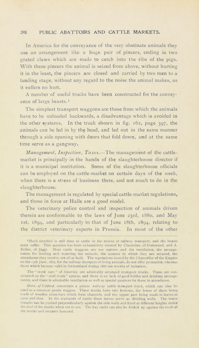 In America for the conveyance of the very obstinate animals they use an arrangement iike a hu^e pair of pincers, ending in two grated claws which are made to catch into the ribs of the pigs. With these pincers the animal is seized from above, without hurting it in the least, the pincers are closed and carried by two men to a landing stage, without any regard to the noise the animal makes, as it suffers no hurt. A number of useful trucks have been constructed for the convey- ance of large beasts.1 The simplest transport Waggons are those from which the animals have to be unloaded backvvards, a disadvantage which is avoided in the other Systems. In the truck shown in fig. 162, page 397, the animals can be led in by the head, and led out in the same manner through a side opening with doors that fold down, and at the same time serve as a gangway. Management, Inspection, Taxes.—The management of the cattle- market is principally in the hands of the slaughterhouse director if it is a municipal institution. Some of the slaughterhouse officials can he employed on the cattle-market on certain days of the vveek, when there is a stress of business there, and not much to do in the slaughterhouse. The management is regulated by special cattle-market regulations, and those in force at Halle are a good model. The veterinary police control and inspection of animals driven therein are conformable to the laws of June 23«!, 1880, and May ist, 1894, and particularly to that of June i8th, 1894, relating to the district veterinary experts in Prussia. In most of the other 1Much mischief is still done to cattle in the course oi railway transport, and the beasts must suffer. This question has been exhaustively treated by Clausniter, of Dortmund, and A. Keller, of Jäggi. Most cattle Waggons are too narrow, and the Ventilation, the arrange- ments for feeding and watering the animals, the manner in which they are secured, the attendance they receive are all at fault. The regulations issued by the Chancellor of the Empire on the I3th June, 187g, for the railway transport ot living animals, do not offer protection, whereas those which became valid in Switzerland during 1888 are worthv of imitation. The “ stock cars ” of America are admirably arranged transport trucks. These are con- structed on the “stall truck’’ System, and there is no lack of good fodder and drinking arrange- inents, and there is admirable Ventilation as well as special quarters for those in attendance. Dorn, of Catford, constructs a patent railway cattle transport truck, which can also be used as a common goods waggon. These trucks have two bottoms, the lower of these being made of wooden cross-bars which form channels, and the upper part being made in leaves to open and shut. In the transport of cattle these leaves serve as dividing walls. The water troughs can be pushed perpendicularly against the side walls and fixed at different heights under the roof of the trucks when not in use. The hay racks can also be folded up against the roofs of the trucks and securely fastened.
