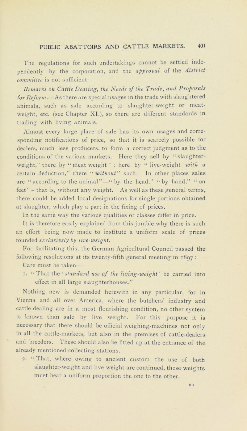 The regulations for such undertakings cannot be settled inde- pendently by the Corporation, and the approval of the district committee is not sufficient. Remarks on Cattle Dealing, the Needs of the Trade, and Proposals for Reform.—As there are special usages in the trade with slaughtered animals, such as sale according to slaughter-weight or meat- weight, etc. (see Chapter XI.), so there are different Standards in trading with living animals. Almost every large place of sale has its own usages and corre- sponding notifications of price, so that it is scarcely possible for dealers, much less producers, to form a correct judgment as to the conditions of the various markets. Here they seil by “ slaughter- weight,” there by “ meat weight ” ; here by “ live-weight with a certain deduction,” there “ without such. In other places sales are “ according to the animal”—“ by the head,” “ by hand,” “ on feet” - that is, without any weight. As well as these general terms, there could be added local designations for single portions obtained at slaughter, which play a part in the fixing of prices. In the same way the various qualities or classes differ in price. It is therefore easily explained from this jumble why there is such an effort being now made to institute a uniform scale of prices founded exclusively by live-weight. For facilitating this, the German Agricultural Council passed the following resolutions at its twenty-fifth general meeting in 1897 : Care must be taken— 1. “ That the ‘Standard use of the iiving-weight' be carried into eftect in all large slaughterhouses.” Nothing new is demanded herewith in any particular, for in Vienna and all over America, where the butchers’ industry and cattle-dealing are in a most flourishing condition, no other System is known than sale by live weight. For this purpose it is necessary that there should be ofhcial weighing-machines not only in all the cattle-markets, but also in the premises of cattle-dealers and breeders. These should also be fitted up at the entrance of the already mentioned collecting-stations. 2. “ I hat, where owing to ancient custom the use of both slaughter-weight and live-weight are continued, these weights must bear a uniform proportion the one to the other. BB