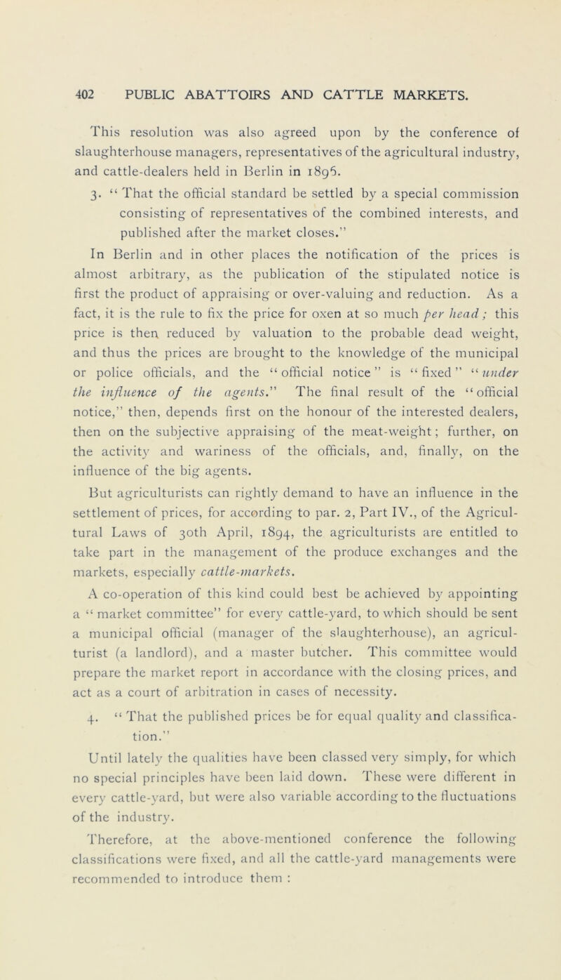 This resolution was also agreed upon by the Conference of slaughterhouse managers, representatives of the agricultural industry, and cattle-dealers held in Berlin in 1896. 3. “ That the official Standard be settled by a special Commission consisting of representatives of the combined interests, and published after the market closes.” In Berlin and in other places the notification of the prices is almost arbitrary, as the publication of the stipulated notice is first the product of appraising or over-valuing and reduction. As a fact, it is the rule to fix the price for oxen at so much per Jiead; this price is then reduced by valuation to the probable dead weight, and thus the prices are brought to the knowledge of the municipal or police officials, and the “official notice” is “ fixed ” “ und er the influence of the ageiits. The final result of the “official notice,” then, depends first on the honour of the interested dealers, then on the subjective appraising of the meat-weight; further, on the activity and wariness of the officials, and, finally, on the influence of the big agents. But agriculturists can rightly demand to have an influence in the Settlement of prices, for according to par. 2, Part IV., of the Agricul- tural Laws of 30th April, 1894, the agriculturists are entitled to take part in the management of the produce exchanges and the markets, especially cattle-markets. A co-operation of this kind could best be achieved by appointing a “ market committee” for every cattle-yard, to which should be sent a municipal official (manager of the slaughterhouse), an agricul- turist (a landlord), and a master butcher. This committee would prepare the market report in accordance with the closing prices, and act as a court of arbitration in cases of necessity. 4. “ That the published prices be for equal quality and Classifica- tion.” Until lately the qualities have been classed very simply, for which no special principles have been laid down. These were different in every cattle-yard, but were also variable according to the fluctuations of the industry. Therefore, at the above-mentioned Conference the following classifications were fixed, and all the cattle-yard managements were recommended to introduce them :