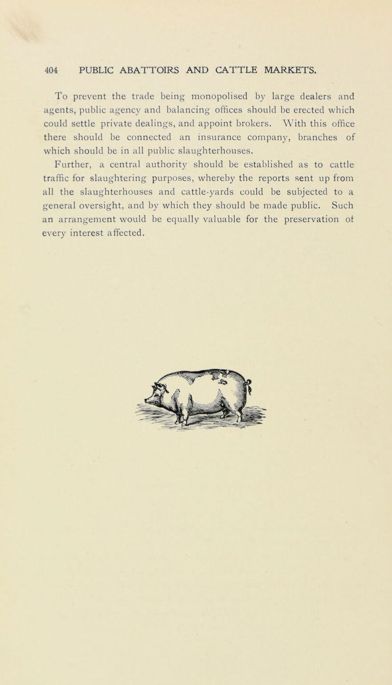 To prevent the trade being monopolised by large dealers and agents, public agency and balancing offices should be erected which could settle private dealings, and appoint brokers. With this office there should be connected an insurance Company, branches of which should be in all public slaughterhouses. Further, a central authority should be established as to cattle traffic for slaughtering purposes, whereby the reports sent up from all the slaughterhouses and cattle-yards could be subjected to a general oversight, and by which they should be made public. Such an arrangement would be equally valuable for the preservation of every interest affected.