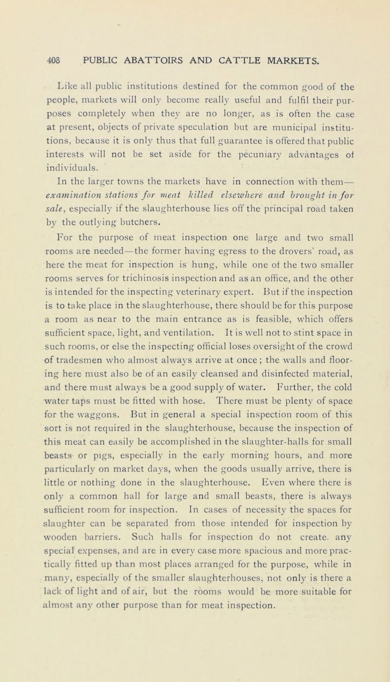Like all public institutions destined for the common good of the people, markets will only become really useful and fulfil their pur- poses completely when they are no longer, as is often the case at present, objects of private speculation but are municipal institu- tions, because it is only thus that full guarantee is offered that public interests will not be set aside for the pecuniary advantages of individuals. In the larger towns the markets have in connection with them— examination stations for meat killed elsewhere and brought in for sale, especially lf the slaughterhouse lies off the principal road taken by the outlying butchers. For the purpose of meat inspection one large and two small rooms are needed—the former having egress to the drovers’ road, as here the meat for inspection is hung, while one of the two smaller rooms serves for trichinosis inspection and as an office, and the other is intended for the inspecting veterinary expert. But if the inspection is to take place in the slaughterhouse, there should be for this purpose a room as near to the main entrance as is feasible, which offers sufficient space, light, and Ventilation. It is well not to Stint space in such rooms, or eise the inspecting official loses oversight of the crowd of tradesmen who almost always arrive at once ; the walls and floor- ing here must also be of an easily cleansed and disinfected material, and there must always be a good supply of water. Further, the cold water taps must be fitted with hose. There must be plenty of space for the Waggons. But in general a special inspection room of this sort is not required in the slaughterhouse, because the inspection of this meat can easily he accomplished in the slaughter-halls for small beasts or pigs, especially in the early morning hours, and more particularly on market days, when the goods usually arrive, there is little or nothing done in the slaughterhouse. Even where there is only a common hall for large and small beasts, there is always sufficient room for inspection. In cases of necessity the spaces for slaughter can be separated from those intended for inspection by wooden barriers. Such halls for inspection do not create any special expenses, and are in every case more spacious and moreprac- tically fitted up than most places arranged for the purpose, while in many, especially of the smaller slaughterhouses, not only is there a lack of light and of air, but the rooms would he more suitable for almost any other purpose than for meat inspection.