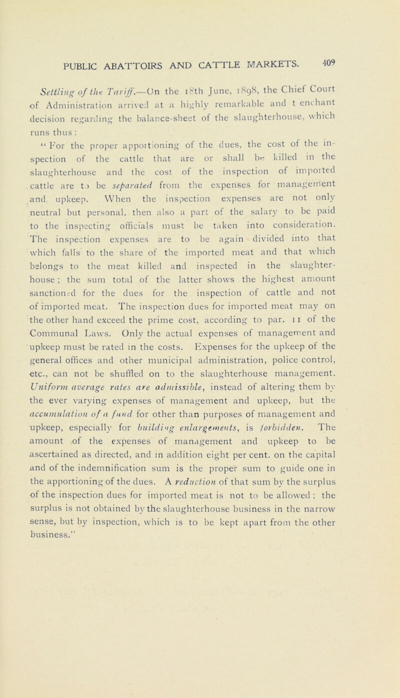 Settling of the Tarif.—On the i8th June, 1898, the Chief Court of Administration arrived at a highly remarkable and t enchant decision regarding the balance-sheet of the slaughterhouse, which runs thus : “ For the proper appoitioning of the dues, the cost ot the in- spection of the cattle that are or shall bn killed in the slaughterhouse and the cost of the inspection of imported cattle are t) be separateri from the expenses for management and upkeep. VVhen the inspection expenses are not only neutral but personal, then also a part of the salary to be paid to the inspecting officials must be taken into consideration. The inspection expenses are to be again divided into that which falls to the share of the imported meat and that which belongs to the meat killed and inspected in the slaughter- house ; the sum total of the latter shows the highest amount sanction-d for the dues for the inspection of cattle and not of imported meat. The inspection dues for imported meat may on the other hand exceed the prime cost, according to par. 11 of the Communal Laws. Only the actual expenses of management and upkeep must be rated in the costs. Expenses for the upkeep of the general offices and other municipal administration, police control, etc., can not be shuffled on to the slaughterhouse management. Uniform average rates are admissible, instead of altering them by the ever varying expenses of management and upkeep, but the accumulation of a fand for other than purposes of management and upkeep, especially for building enlargements, is jorbidden. The amount of the expenses of management and upkeep to be ascertained as directed, and in addition eight per cent. on the Capital and of the indemnification sum is the proper sum to guide one in the apportioning of the dues. A reduction of that sum by the surplus of the inspection dues for imported meat is not to be allowed ; the surplus is not obtained by the slaughterhouse business in the narrow sense, but by inspection, which is to be kept apart from the other business.”