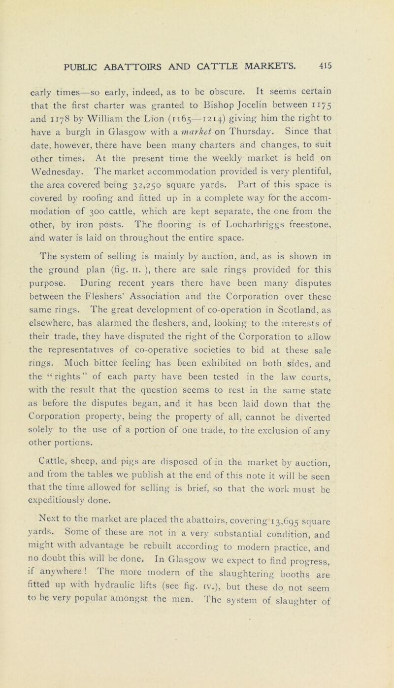 early times—so early, indeed, as to be obscure. It seems certain tbat the first charter was granted to Bishop Jocelin between 1175 and 1178 by William the Lion (1165—1214) giving him the right to have a burgh in Glasgow with a market on Thursday. Since that date, however, there have heen many Charters and changes, to suit other times. At the present time the weekly market is held on Wednesday. The market accommodation provided is very plentiful, the area covered being 32,250 square yards. Part of this space is covered hy roofing and fitted up in a complete way for the accom- modation of 300 cattle, which are kept separate, the one from the other, by iron posts. The flooring is of Locharbriggs freestone, and water is laid on throughout the entire space. The System of selling is mainly by auction, and, as is shown in the ground plan (fig. 11. ), there are sale rings provided for this purpose. Düring recent years there have been many disputes between the Fleshers’ Association and the Corporation over these same rings. The great development of co-operation in Scotland, as elsewhere, has alarmed the fleshers, and, looking to the interests of their trade, they have disputed the right of the Corporation to allow the representatives of co-operative societies to bid at these sale rings. Much bitter feeling has been exhibited on both sides, and the “rights” of each party have been tested in the law courts, with the result that the question seems to rest in the same state as before the disputes began, and it has been laid down that the Corporation property, being the property of all, cannot be diverted solely to the use of a portion of one trade, to the exclusion of any other portions. Cattle, sheep, and pigs are disposed of in the market by auction, and from the tables we publish at the end of this note it will be seen that the time allowed for selling is brief, so that the work must be expeditiously done. Next to the market are placed the abattoirs, covering 13,695 square yards. Some of these are not in a very substantial condition, and might with advantage be rebuilt according to modern practice, and no doubt tbis will be done. In Glasgow we expect to find progress, if anywhere ! The more modern of the slaughtering booths are fitted up with hydraulic lifts (see fig. iv.), but these do not seem to be very populär amongst the men. The System of slaughter of