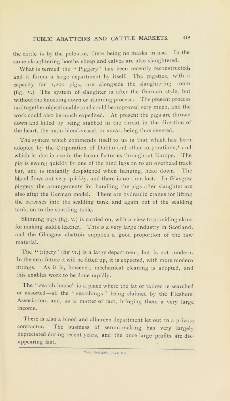 the cattle is by the pole-axe, there being no masks in use. In the same slaughtering booths sheep and calves are also slaughtered. What is termed the “ Piggery” has been recently reconstructed» and it forms a large department by itself. The pigsties, with a capacity for 1,200 pigs, are alongside the slaughtering room (fig. v.) The System of slaughter is after the German style, but without the knocking down or stunning process. The present process isaltogether objectionable, and could be improved very much, and the work could also be much expedited. At present the pigs are thrown down and killed by being stabbed in the throat in the direction of the heart, the main blood-vessel, or aorta, being thus severed. The System which commends itself to us is that which has been adopted by the Corporation of Dublin and other corporations,* and which is also in use in the bacon factories throughout Europe. The pig is swung quickly by one of the hind legs on to an overhead track bar, and is instantly despatched when hanging, head down. The blood flows out very quickly, and there is no time lost. In Glasgow piggery the arrangements for handling the pigs after slaughter are also after the German model. There are hydraulic cranes for lifting the carcases into the sealding tank, and again out of the sealding tank, on to the scuttling table. Skinning pigs (fig. v.) is carried on, with a view to providing skins for making saddle leather. This is a very large industry in Scotland, and the Glasgow abattoir supplies a good proportion of the raw material. The “tripery’’ (fig vi.) is a large department, but is not modern. In the near future it will be fitted up, it is expected, with more modern fittings. As it is, however, mechanical cleaning is adopted, and this enables work to be done rapidly. The “ search house” is a place where the fat or tallow is searched or assorted—all the “ searchings ” being claimed by the Fleshers Association, and, as a matter of fact, bringing them a very large income. I here is also a blood and albumen department let out to a private contractor. I he business of serum-making has very largely depreciated during recent years, and the once large profits are dis- appearing fast. ■See footnote page 107.