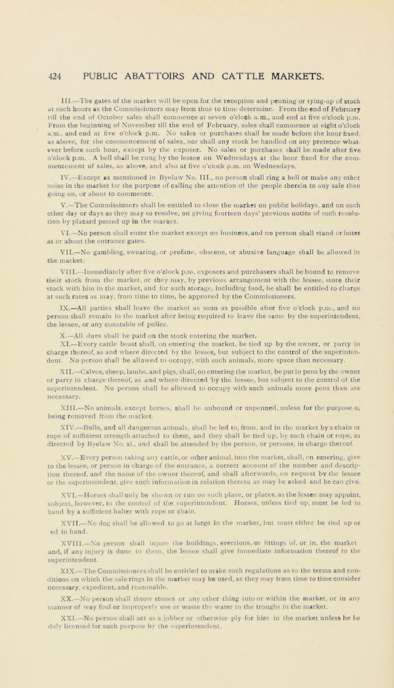 III. —The gates of the market will be open for the reception and penning or tying-up of stock at such hours as the Commissioners may from time to time determine. From the end of February tili the end of October sales shall commence at seven o'clock a.m., and end at five o’clock p.m. Front the beginning of November tili the end of February, sales shall commence at eight o’clock a.m., and end at ftve o'clock p.m. No sales or purchases shall be made before the hour faxed. as above, for the commencement of sales, nor shall any stock be handled on any pretence what- ever before such hour, except by the exposer. No sales or purchases shall be made after five o'clock p.m. A bell shall be rung by the lessee on Wednesdays at the hour fixed for the com- mencement of sales, as above, and also at five o’clock p.m. on Wednesdays. IV. —Except as mentioned in Byelaw No. III., no person shall ring a bell or make any other noise in the market ior the purpose of calling the attention of the people therein to any sale then going on, or about to commence. V. —The Commissioners shall be entitled to close the market on public holidays, and on such other day or days as they may so resolve, on giving fourteen days' previous notice of such resolu- tion by placard posted up in the market. VI. —No person shall enter the market except on business.and no person shall stand orloiter nt or about the entrance gates. VII. —No gambling, swearing, or profane, obscene, or abusive language shall be allowed in the market. VIII. —Immediately after five o’clock p.m. exposers and purchasers shall be bound to rentove their stock front the market, or they may, by previous arrangement with the lessee, störe their stock with him in the market, and for such storage, including food, he shall be entitled to Charge at such rates as may, front time to time, be approved by the Commissioners. IX. —All parties shall leave the market as soon as possible after five o’clock p.m., and no person shall remain in the market after being required to leave the satne by the Superintendent, the lessee, or any Constable of police. X. —All dues shall be paid on the stock entering the market. XI. —Every cattle beast shall, on entering the market, be tied up by the owner, or party in Charge thereof, as and where directed by the lessee, but subject to the control of the Superinten- dent. No person shall be allowed to occupy, with such animals, more space than necessary. XII. —Calves, sheep, lambs, and pigs, shall, on entering the market, be put in pens by the owner or party in Charge thereof, as and where directed by the lessee, but subject to the control of the Superintendent. No person shall be allowed to occupy with such animals more pens than are necessary. XIII. —No animals, except horses, shall be unbound or unpenned, unless for the purpose o. being removed from the market. XIV. —Bulls, and all dangerous animals, shall be led to, from. and in the market bya Chain or rope of sufficient strength attached to them, and they shall be tied up, by such chain or rope, as directed by Byelaw No. xi., and shall be attended by the person, or persons, in Charge thereof. XV. —Every person taking any cattle, or other animal, into the market, shall, on entering, give to the lessee, or person in Charge of the entrance, a correct account of the number and descrip- tion thereof. and thenameof the owner thereof, and shall afterwards, on request by the lessee or the Superintendent, give such Information in relation thereto as may be asked and he can give. XVI. —Horses shall only be shown or run on such place, or places,asthe lessee may appoint, subject, however, to the control of the Superintendent. Horses, unless tied up, must be led in hand by a sufficient halter with rope or chain. XVII. —No dog shall be allowed to go at large in the market, but must either be tied up or ed in hand. XVIII.—No person shall injure the buildings, erections, or fittings of, or in, the market and, if any injury is done to them, the lessee shall give immediate inforination thereof to the Superintendent. XIX. —The Commissioners shall be entitled to make such regulations as to the terms and con- ditions on which the sale rings in the market may be used, as they may from time to time consider necessary, expedient, and reasonable. XX. —No personshall throw stoncs or any other thing into or within the market, or in any manner of way foul or improperly use or waste the water in the troughs in the market. XXI. —No person shall act as a jobber or otherwise ply for hire in the market unless he be duly licensed for such purpose by the Superintendent.