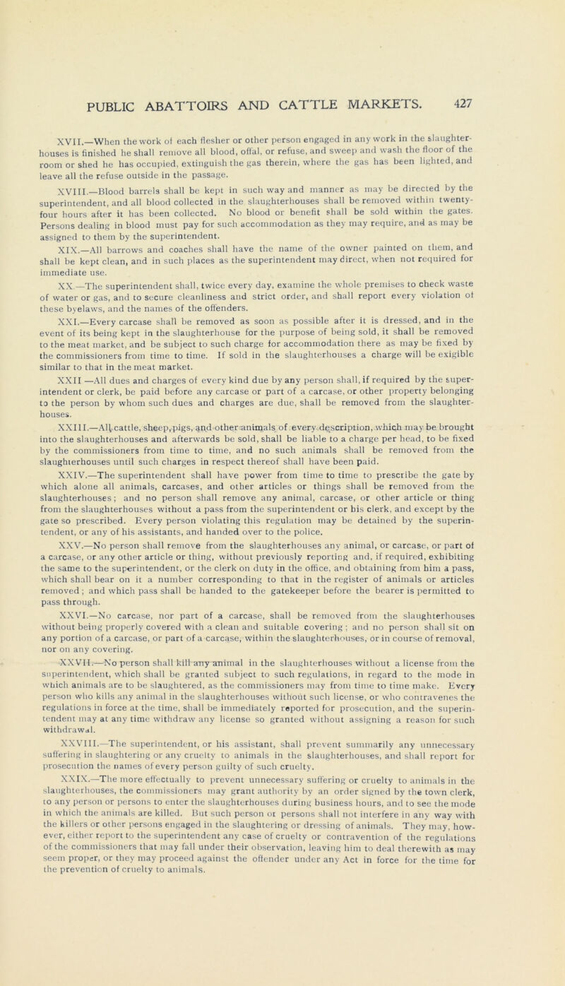 XVII. When thework of each flesher or other person engaged in any work in the slaughter- houses is finished he sliall remove all blood, offal, or refuse, and sweep and wash the floor of the room or shed he has occupied, extinguish the gas therein, where the gas has been lighted, and leave all the refuse outside in the passage. XVIII. Blood barreis shall be kept in such way and manner as may be directed by the Superintendent, and all blood collected in the slaughterhouses shall be removed within twenty- four hours after it has been collected. No blood or benefit shall be sold within the gates. Persons dealing in blood must pay for such accommodation as they inay require, and as may be assigned to them by the Superintendent. XIX.—All barrows and coaches shall have the name of the owner painted on them, and shall be kept clean, and in such places as the Superintendent may direct, when not required for immediate use. XX —The Superintendent shall, twice every day. examine the whole premises to check waste of water or gas, and to secure cleanliness and strict order, and shall report every violation ot these byelaws, and the naraes of the offenders. XXI.—Every carcase shall be removed as soon as possible after it is dressed, and in the event of its being kept in the slaughterhouse for the purpose of being sold, it shall be removed to the meat market, and be subject to such Charge for accommodation there as may be fixed by the commissioners from time to time. If sold in the slaughterhouses a Charge will be exigible similar to that in the meat market. XXII —All dues and charges of every kind due by any person shall, if required by the Super- intendent or clerk, be paid before any carcase or part of a carcase, or other property belonging to the person by whom such dues and charges are due, shall be removed from the slaughter- houses. XXIII.—AHcattle, sheep,pigs, and other animals of every description, which may be brought into the slaughterhouses and afterwards be sold, shall be liable to a Charge per head, to be fixed by the commissioners from time to time, and no such animals shall be removed from the slaughterhouses until such charges in respect thereof shall have been paid. XXIV. —The Superintendent shall have power from time to time to prescribe the gate by which alone all animals, carcases, and other articles or things shall be removed from the slaughterhouses; and no person shall remove any animal, carcase, or other article or thing from the slaughterhouses without a pass from the Superintendent or bis clerk. and except by the gate so prescribed. Every person violating this regulation may be detained by the Superin- tendent, or any of his assistants, and handed over to the police. XXV. —No person shall remove from the slaughterhouses any animal, or carcase, or part of a carcase, or any other article or thing, without previously reporting and, if required, exbibiting the same to the Superintendent, or the clerk on duty in the office, and obtaining from him a pass, which shall bear on it a number corresponding to that in the register of animals or articles removed; and which pass shall be handed to the gatekeeper before the bearer is permitted to pass through. XXVI. —No carcase, nor part of a carcase, shall be removed from the slaughterhouses without being properly covered with a clean and suitable covering; and no person shall sit on any portion of a carcase, or part of a carcase, within the slaughterhouses, or in course of removal, nor on any covering. XXVII.—No person shall kill any animal in the slaughterhouses without a license from the Superintendent, which shall be granted subject to such regulations, in regard to the mode in which animals are to be slaughtered, as the commissioners may from time to time make. Every person who kills any animal in the slaughterhouses withoüt such license, or who contravenes the regulations in force at the time, shall be immediately reported for prosecution, and the Superin- tendent may at any time withdraw any license so granted without assigning a reason for such withdrawal. XXVIII.—The Superintendent, or his assistant, shall prevent summarily any unnecessary suffering in slaughtering or any cruelty to animals in the slaughterhouses, and shall report for prosecution the names of every person guilty of such cruelty. XXIX.—The more elfectually to prevent unnecessary suffering or cruelty to animals in the slaughterhouses, the commissioners may grant authority by an order signed by the town clerk, to any person or persons to enter the slaughterhouses during business hours, and to see the mode in which the animals are killed. But such person ot persons shall not interfere in any way with the killers or other persons engaged in the slaughtering or dressing of animals. They may, how- ever, either report to the Superintendent any case of cruelty or contravention of the regulations of the commissioners that may fall under their observation, leaving him to deal therewith as may seem proper, or they may proceed against the offender under any Act in force for the time for the prevention of cruelty to animals.