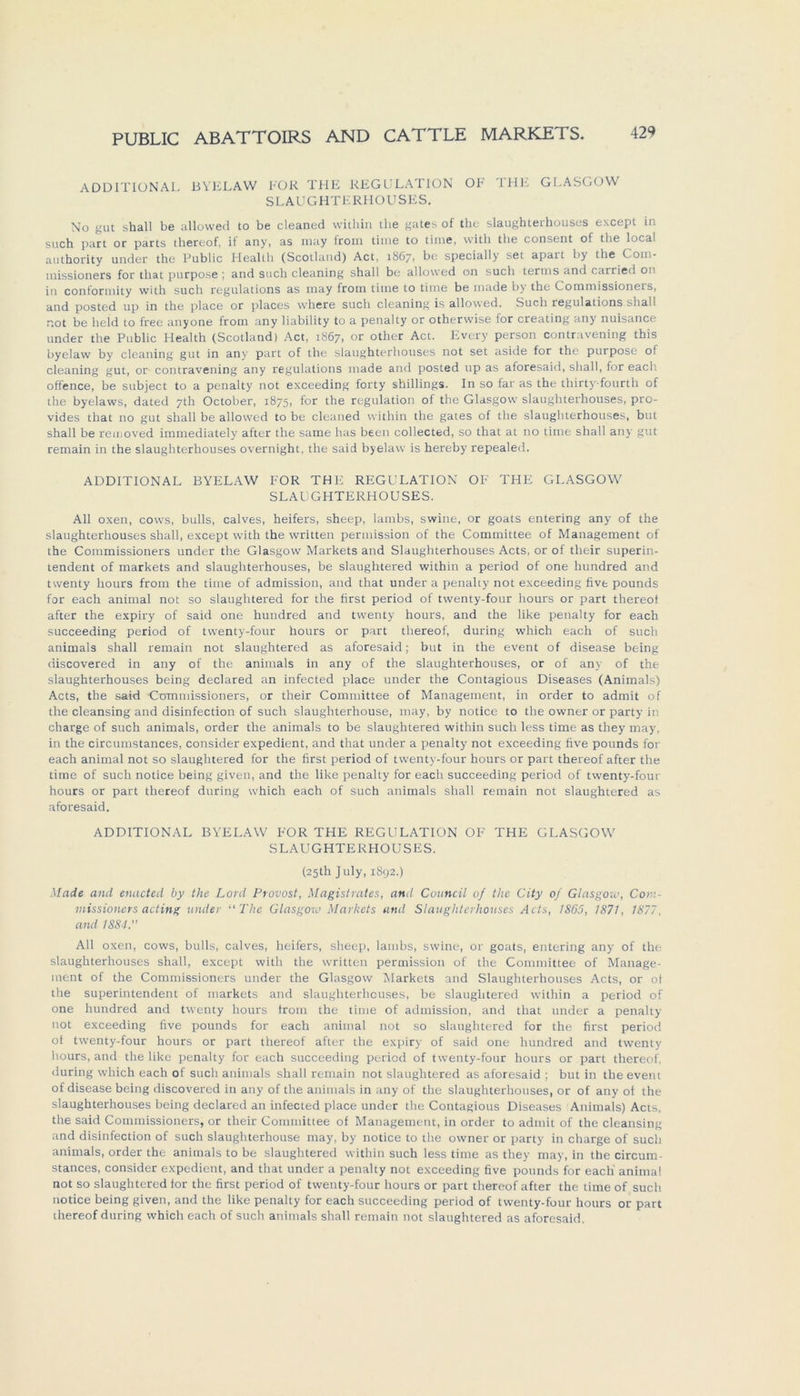 ADDITIONAL BYELAW FOR THE REGULATION OF THE GLASGOW SLAUGHTERHOUSES. No gut shall be allowed to be cleaned within the gates of tbe slaughteihouses except in such part or parts thereof, if any, as may from time to time, vvitli the consent of the local authority under the Public Llealth (Scotland) Act, 1867, be specially sei apait by the Coin- missioners for tliat purpose ; and such cleaning shall be allowed 011 such terms and carried ou in conformity with such regulations as may from time to time be made by the Commissioners, and posted up in the place or places vvhere such cleaning is allowed. Such regulations shall not be held to free anyone from any liability to a penalty or otherwise for creating any nuisance under the Public Health (Scotland) Act, 1867, or other Act. Every person contravening this byelaw by cleaning gut in any part of the slaughterhouses not set aside for the purpose of cleaning gut, or contravening any regulations made and posted up as aforesaid, shall, for each offence, be subject to a penalty not exceeding forty Shillings. In so far as the thirty-fourth of the byelaws, dated 7th October, 1875, for the regulation of the Glasgow slaughterhouses, pro- vides that no gut shall be allowed to be cleaned within the gates of the slaughterhouses, but shall be removed immediately after the same has beeil collected, so that at no time shall any gut remain in the slaughterhouses overnight, the said byelaw is hereby repealed. ADDITIONAL BYELAW FOR THE REGULATION OF THE GLASGOW SLAUGHTERHOUSES. All oxen, cows, bulls, calves, heifers, sheep, lambs, swine, or goats entering any of the slaughterhouses shall, except with the written permission of the Committee of Management of the Commissioners under the Glasgow Markets and Slaughterhouses Acts, or of their Superin- tendent of markets and slaughterhouses, be slaughtered within a period of one hundred and twenty hours from the time of admission, and that under a penalty not exceeding five pounds for each animal not so slaughtered for the first period of twenty-four hours or part thereof after the expiry of said one hundred and twenty hours, and the like penalty for each succeeding period of twenty-four hours or part thereof, during which each of such animals shall remain not slaughtered as aforesaid; but in the event of disease being discovered in any of the animals in any of the slaughterhouses, or of any of the slaughterhouses being declared an infected place under the Contagious Diseases (Animals) Acts, the said Commissioners, or their Committee of Management, in order to admit of the cleansing and disinfection of such slaughterhouse, may, by notice to the owner or party in Charge of such animals, order the animals to be slaughtered within such less time as they may, in the circumstances, consider expedient, and that under a penalty not exceeding five pounds for each animal not so slaughtered for the first period of twenty-four hours or part thereof after the time of such notice being given, and the like penalty for each succeeding period of twenty-four hours or part thereof during which each of such animals shall remain not slaughtered as aforesaid. ADDITIONAL BYELAW FOR THE REGULATION OF THE GLASGOW SLAUGHTERHOUSES. (25Ü1 July, 1892.) Made and enacted by the Lord Provost, Magistrates, and Council of the City of Glasgow, Com- missioners acting linder “The Glasgow Markets and Slaughterhouses Acts, 1865, 1871, 1877, and 1884. All oxen, covvs, bulls, calves, heifers, sheep, lambs, swine, or goats, entering any of the slaughterhouses shall, except with the written permission of the Committee of Manage- ment of the Commissioners under the Glasgow Markets and Slaughterhouses Acts, or ot the Superintendent of markets and slaughterhouses, be slaughtered within a period of one hundred and twenty hours from the time of admission, and that under a penalty not exceeding five pounds for each animal not so slaughtered for the first period of twenty-four hours or part thereof after the expiry of said one hundred and twenty hours, and the like penalty for each succeeding period of twenty-four hours or part thereof. during which each of such animals shall remain not slaughtered as aforesaid ; but in the event of disease being discovered in any of the animals in any of the slaughterhouses, or of any of the slaughterhouses being declared an infected place under the Contagious Diseases Animals) Acts, the said Commissioners, or their Committee of Management, in order to admit of the cleansing and disinfection of such slaughterhouse may, by notice to the owner or party in Charge of such animals, order the animals to be slaughtered within such less time as they may, in the circum- stances, consider expedient, and that under a penalty not exceeding five pounds for each' animal not so slaughtered for the first period of twenty-four hours or part thereof after the time of such notice being given, and the like penalty for each succeeding period of twenty-four hours or part thereof during which each of such animals shall remain not slaughtered as aforesaid.