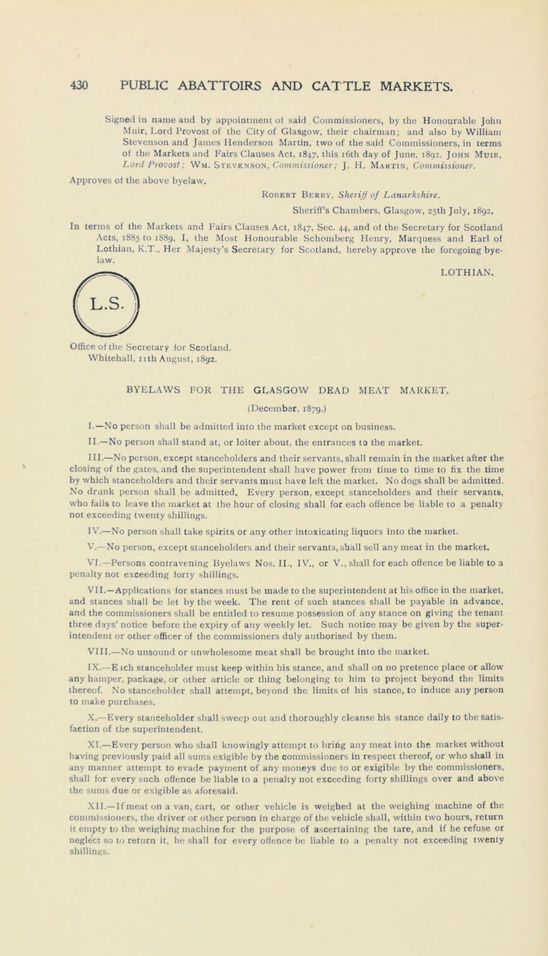 Signed in name and by appointtnent of said Commissioners, by the Honourable John Muir, Lord Provost of the City of Glasgow, their chairman; and also by William Stevenson and James Henderson Martin, two of the said Commissioners, in terms of the Markets and Fairs Clauses Act, 1847, this iöth day of June, 1892. John Muir, Lord Provost; Wm. Stevenson, Commissioner; J. H. Martin, Commissioner. Approves of the above byelaw. Robert Berry, Sheriff of Lanarkshire. Sheriff’s Chambers, Glasgow, 25Ü1 July, 1892. In terms of the Markets and Fairs Clauses Act, 1847, Sec. 44, and of the Secretary for Scotland Acts, 1885 to 1889, I, the Most Honourable Schömberg Henry, Marquess and Earl of Lothian, K.T., Her Majesty’s Secretary for Scotland, hereby approve the foregoing bye- law. Office of the Secretary for Scotland. Whitehall, nth August, 1892. LOTHIAN. BYELAWS FOR THE GLASGOW DEAD MEAT MARKET. (December, 1879.) I. —No person shall be admitted into the market except on business. II. —No person shall stand at, or loiter about, the entrances to the market. III. —No person, except stanceholders and their servants, shall remain in the market after the closing of the gates. and the Superintendent shall have power from time to time to fix the time by which stanceholders and their servants must have left the market. No dogs shall be admitted. No drunk person shall be admitted. Every person, except stanceholders and their servants, who fails to leave the market at the liour of closing shall for each offence be liable to a penalty not exceeding twenty Shillings. IV. —No person shall take spirits or any other intoxicating liquors into the market. V. —No person, except stanceholders and their servants, shall seil any meat in the market. VI. —Persons contravening Byelaws Nos. II., IV., or V., shall for each offence be liable to a penalty not exceeding forty Shillings. VII. —Applications for stances must be made to the Superintendent at his office in the market, and stances shall be let by the week. The rent of such stances shall be payable in advance, and the commissioners shall be entitled to resume possession of any stance on giving the tenant three days’ notice before the expiry of any weekly let. Such notice may be given by the Super- intendent or other officer of the commissioners duly authorised by them. VIII. —No unsound or unwholesome meat shall be brought into the market. IX. —Eich stanceholder must keep within his stance, and shall on no pretence place or allow any hamper, package, or other article or thing belonging to him to project beyond the limits thereof. No stanceholder shall attempt, beyond the limits of his stance, to induce any person to rnake purchases. X. —Every stanceholder shall sweep out and thoroughly cleanse his stance daily to the satis- faction of the Superintendent. XI. —Every person who shall knowingly attempt to bring any meat into the market without having previously paid all sumsexigible by the commissioners in respect thereof, or who shall in any manner attempt to evade payment of any moneys due to or exigible by the commissioners, shall for every such offence be liable to a penalty not exceeding forty Shillings over and above the sums due or exigible as aforesaid. XII. —If meat on a van, cart, or other vehicle is weighed at the weighing machine of the commissioners, the driver or other person in Charge of the vehicle shall, within two hours, return it empty to the weighing machine for the purpose of ascertaining the tare, and if he refuse or neglect so to return it, he shall for every offence be liable to a penalty not exceeding twenty Shillings.
