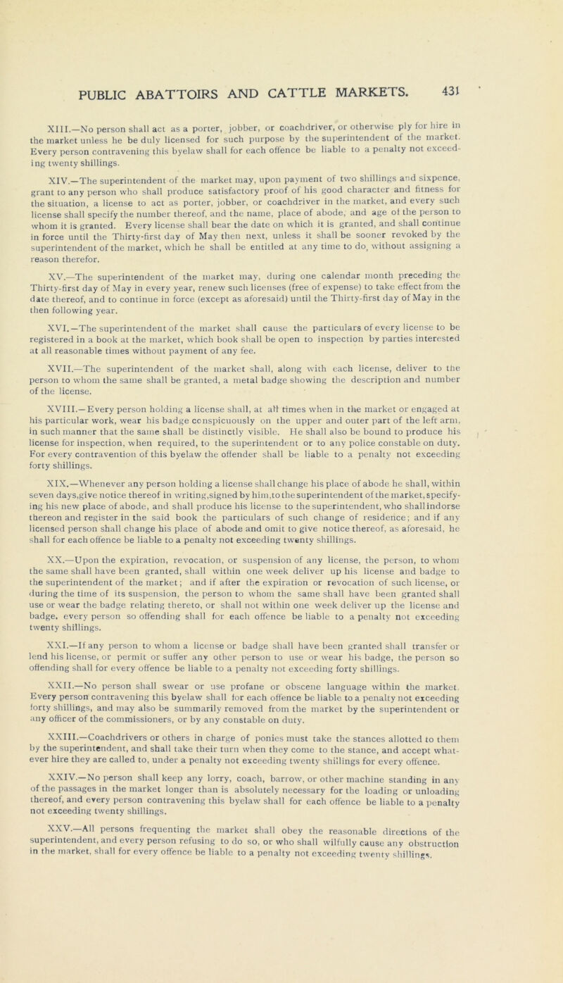 XIII. —No person shall act as a porter, jobber, or coachdriver, or otherwise ply for hire in the market unless he be duly licensed for such purpose by the Superintendent of the market. Every person contravening this byelaw shall for each offence be liable to a penalty not exceed- ing twenty Shillings. XIV. —The Superintendent of the market may, upon payment of two Shillings and sixpence, grant to any person who shall produce satisfactory proof of his good character and fitness foi the Situation, a license to act as porter, jobber, or coachdriver in the market, and every such license shall specify the number thereof, and the name, place of abode, and age ot the peison to whom it is granted. Every license shall bear the date on wliich it is granted, and shall continue in force until the Thirty-first day of May then next, unless it shall be sooner revoked by the Superintendent of the market, vvhich he shall be entitled at any time to do> without assigning a reason therefor. XV. —The Superintendent of the market may, during one calendar month preceding the Thirty-first day of May in every year, renew such licenses (free of expense) to take effect front the date thereof, and to continue in force (except as aforesaid) until the Thirty-first day of May in the then following year. XVI. —The Superintendent of the market shall cause the particulars of every license to be registered in a book at the market, which book shall be open to inspection by parties interested at all reasonable times without payment of any fee. XVII. —The Superintendent of the market shall, along with each license, deliver to the person to whom the same shall be granted, a metal badge showing the description and number of the license. XVIII.—Every person holding a license shall, at all times when in the market or engaged at his particular work, wear his badge conspicuously on the upper and outer part of the left arm, in such manner that the same shall be distinctly visible. He shall also be bound to produce his license for inspection, when required, to the Superintendent or to any police constable on duty. For every contravention of this byelaw the offender shall be liable to a penalty not exceeding forty Shillings. XIX. —Whenever any person holding a license shall change his place of abode he shall, within seven days,give notice thereof in writing,signed by him.to the Superintendent of the market, specify- ing his new place of abode, and shall produce his license to the Superintendent, who shall indorse thereon and register in the said book the particulars of such change of residence; and if any licensed person shall change his place of abode and omit to give notice thereof, as aforesaid, he shall for each offence be liable to a penalty not exceeding twenty Shillings. XX. —Upon the expiration, revocation, or Suspension of any license, the person, to whom the same shall have been granted, shall within one week deliver up his license and badge to the Superintendent of the market; and if after the expiration or revocation of such license, or during the time of its Suspension, the person to whom the same shall have been granted shall use or wear the badge relating thereto, or shall not within one week deliver up the license and badge. every person so offending shall for each offence be liable to a penalty not exceeding twenty Shillings. XXI. —If any person to whom a license or badge shall have been granted shall transfer or lend his license, or permit or sufifer any other person to use or wear his badge, the person so offending shall for every offence be liable to a penalty not exceeding forty Shillings. XXII. —No person shall swear or use profane or obscene language within the market. Every person contravening this byelaw shall for each offence be liable to a penalty not exceeding forty Shillings, and may also be summarily removed from the market by the Superintendent or any oflicer of the commissioners, or by any constable on duty. XXIII.—Coachdrivers or others in charge of ponies must take the stances allotted to them by the Superintendent, and shall take their turn when they come to the stance, and accept what- ever hire they are called to, under a penalty not exceeding twenty Shillings for every offence. XXIV. —No person shall keep any lorry, coach, barrow, or other machine Standing in any of the passages in the market longer than is absolutely necessary for the loading or unloading thereof, and every person contravening this byelaw shall for each offence be liable to a penalty not exceeding twenty Shillings. XXV. All persons frequenting the market shall obey the reasonable directions of the Superintendent, and every person refusing to do so, or who shall wilfully cause any obstruction in the market, shall for every offence be liable to a penalty not exceeding twenty Shillings.