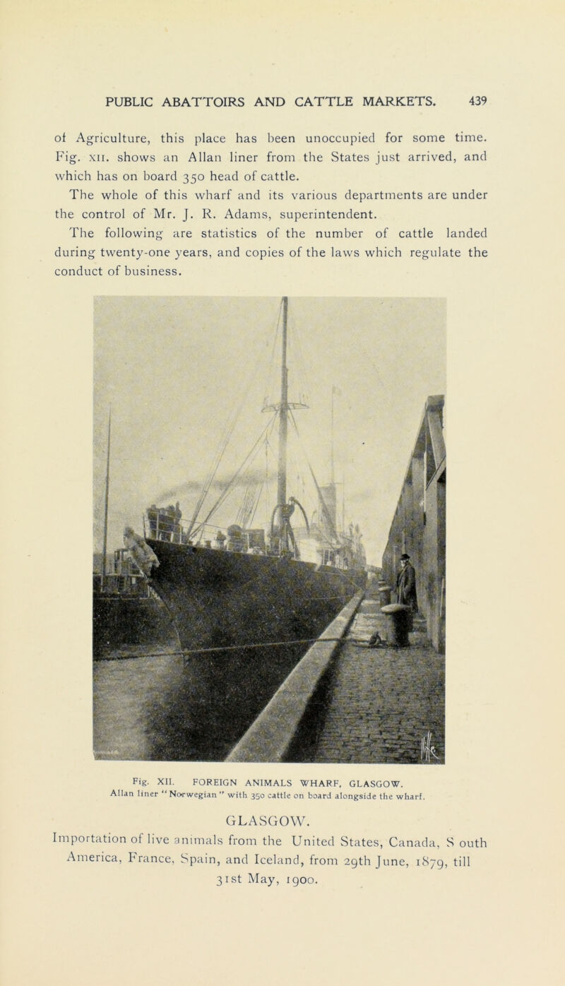 of Agriculture, this place has been unoccupied for some time. Fig. xii. shows an Allan liner from the States just arrived, and which has on board 350 head of cattle. The whole of this wharf and its various departments are under the control of Mr. J. R. Adams, Superintendent. The following are statistics of the number of cattle landed during twenty-one years, and copies of the laws which regulate the conduct of business. Fig. XII. FOREIGN ANIMALS WHARF, GLASGOW. Allan liner “ Norwegian ” with 350 cattle on board alongside the wharf. GLASGOW. Importation of live animals from the United States, Canada, S outh America, France, Spain, and Iceland, from 2gth June, 1879, tili 3ist May, igoo.