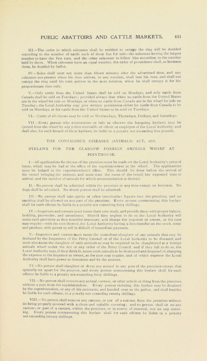 III. —The order in which salesmen 'shall be entitled to occupy the ring will be decided according to the number of cattle each of them has for sale—the salesman having the largest number to have the first turn, and the other salesman to follow him according to the number held by them. When salesmen have an equal number, the order of precedence shall, as between them, be decided by ballot. IV. —Sales shall Start not more than fifteen minutes after the advertised time, and any salesman not present when his time arrives, in any rotation, shall lose his turn, and shall not occupy the ring until his turn arrives in the next rotation, when he shall occupy it for his proportionale time only. V. —Only cattle from the United States shall be sold on Mondays, and only cattle from Canada shall be sold on Tuesdays; provided always that when no cattle from the United States are in the wharf for sale on Mondays, or when no cattle from Canada are in the wharf for sale on Tuesdays, the Local Authority may give written permission either for cattle from Canada to be sold on Mondays, or for cattle from the United States to be sold on Tuesdays. VI. —-Cattle of all classes may be sold on Wednesdays, Thursdays, Fridays, and Saturdays. VII—Every person who contravenes or fails to observe the foregoing byelaws may be ejected from the wharf by any police constable or officer or employee of the Local Authority, and shall also, for each breach of these byelaws, be liable to a penalty not exceedmg five pounds. THE CONTAGIOUS DISEASES (ANIMALS) ACT, 1878. BYELAWS FOR THE GLASGOW FOREIGN ANIMALS WHARF AT POINTHOUSE. I. —All applications for the use of the premises must be made on the Local Authority’s printed forms, which may be had at the office of the Superintendent at the wharf. The applications must be lodged at the superintendent’s office. This should be done before the arrival of the vessel bringing the animals, and must state the name of the vessel, her expected time of arrival, and the number of animals for which accommodation ts desired. II. -—No person shall be admitted within the premises at any time except on business. No dogs shall be admitted. No drunk person shall be admitted. III. —-No person shall take spirits or other intoxicatin» liquors into the premises, and no Smoking shall be allowed on any part of the premises. Every person contraveniog this byelaw shall for each offence be liable to a penalty not exceeding forty Shillings. IV. —Importers and owners must house their own stock, and provide them with proper halters, bedding, provender, and attendance. Should they neglect to do so, the Local Authority will inake such Provision as they consider necessary, and Charge the importer or owner, as the case may require—with the cost thereof, the Local Authority having a lien therefor on the stock, meat and produce, with power to seil in default of immediate payment. V. —Importers and owners must cause the immediate slaughter of any animals that may be declared by the Inspectors of the Privy Council or of the Local Authority to be diseased, and must also cause the slaughter of such animals as may be required to be slaughtered at a foreign animals wharf under the Act or any order of the Privy Council, and if they fail to do so, the Local Authority may, if they think fit, cause such animals to be dcstroyed and disposed of, charging the expense to the importer or owner, as the case may require, and of which expense the Local Authority shall have power to determine and fix the amount. VI. —No person shall slaughter or dress any animal in any part of the premises except that specially set apart for the purpose, and every person contravening this byelaw shall for each offence be liable to a penalty not exceeding forty Shillings. VII. —No person shall remove any animal, carcase, or other article or thingfrom the premises without a pass from the Superintendent. Every person violating this byelaw may be detained by the Superintendent, or any of his assistants, and handed over to the police, and shall besides be liable for each offence, to a psnalty not exceeding twenty Shillings. VIII. —No person shall remove any carcase, or par of a carcase, from the premises without its being properly covered with a clean and suitable covering ; and no person shall sit on any carcase, or part of a carcase, within the premises. or in course of removal, nor on any cover- ing. Every person contravening this byelaw shall for each offence be liable to a penalty not exceeding twenty Shillings.