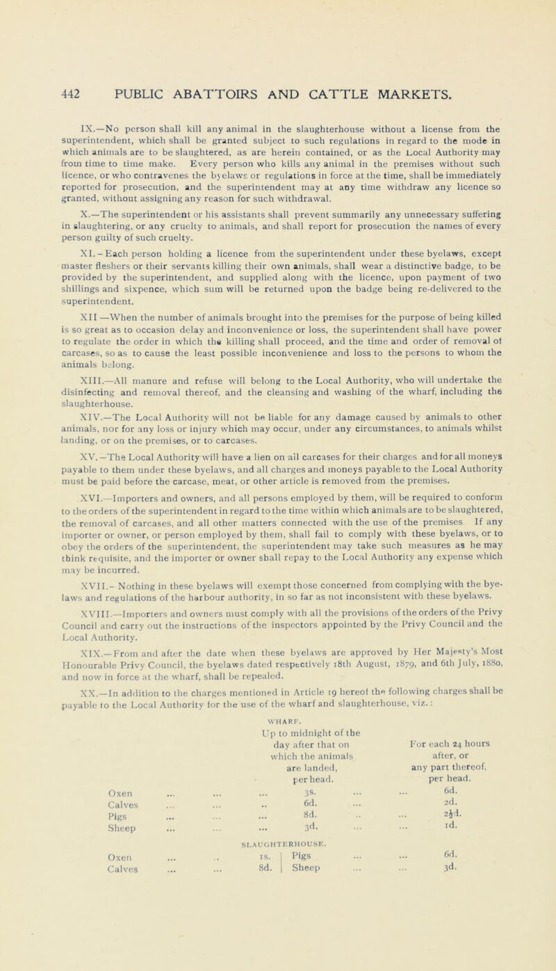 IX. —No person shall kill any animal in the slaughterhouse without a license from the Superintendent, which shall be granted subject to such regulations in regard to the mode in which animals are to be slaughtered, as are herein contained, or as the Local Authority may from time to time make. Every person who kills any animal in the premises without such licence, or who contravenes the byelaws or regulations in force at the time, shall be immediately reported for prosecution, and the Superintendent may at any time withdraw any licence so granted, without assigning any reason for such withdrawal. X. —The Superintendent or his assistants shall prevent summarily any unnecessary suffering in slaughtering, or any cruelty to animals, and shall report for prosecution the naines of every person guilty of such cruelty. XI. - Each person holding a licence from the Superintendent under these byelaws, except master fleshers or their servants killing their own animals, shall wear a distinctive badge, to be provided by the Superintendent, and supplied along with the licence, upon payment of two Shillings and sixpence, which sum will be returned upon the badge being re-delivered to the Superintendent. XII —When the number of animals brought into the premises for the purpose of being killed is so great as to occasion delay and inconvenience or loss, the Superintendent shall have power to regulate the order in which the killing shall proceed, and the time and order of removal ot carcases, so as to cause the least possible inconvenience and loss to the persons to whom the animals belong. XIII. —All manure and refuse will belong to the Local Authority, who will undertake the disinfecting and removal thereof, and the cleansing and washing of the wharf, including the slaughterhouse. XIV. —The Local Authority will not be liable for any damage caused by animals to other animals, nor for any loss or injury which may occur, under any circumstances, to animals whilst landing, or on the premises, or to carcases. XV. —The Local Authority will have a lien on all carcases for their charges and for all moneys payable to them under these byelaws, and all chargesand moneys payableto the Local Authority must be paid before the carcase, meat, or other article is removed from the premises. XVI. —Importers and owners, and all persons employed by them, will be required to conform to the Orders of the Superintendent in regard to the time within which animals are to be slaughtered, the removal of carcases, and all other inatters connected with the use of the premises If any importer or owner, or person employed by them, shall fail to comply with these byelaws, or to obey the Orders of the Superintendent, the Superintendent may take such measures as he may tbink rtquisite, and the importer or owner shall repay to the Local Authority any expense which may be incurred. XVII. - Nothing in these byelaws will exempt those concerned from complying with the bye- laws and regulations of the harbour authority, in so far as not inconsistent with these byelaws. XVIII.—Importers and owners must comply with all the provisions of the Orders ofthe Privy Council and carry out the instructions of the inspectors appointed by the Privy Council and the Local Authority. XIX. —From and after the date when these byelaws are approved by Her Majesty's Most Flonourable Privy Council, the byelaws dated respectively 181h August, 187g, and 6th July, 1880, and now in force at the wharf, shall be repealed. XX. —In addition to the charges mentioned in Article 19 hereof the following charges shall be payable to the Local Authority for the use of the wharf and slaughterhouse, viz.: WHARF. Up to midnight of the day after that 011 For each 24 hours which the animals after, or are landed, any part thereof. per head. per head. Oxen 3s. 6d. Calves ... •• 6d. 2d. Pigs ... 8d. 2jd. Sheep ... 3d. id. SLAUGHTERHOUSE. Oxen IS. Pigs 6d. Calves 8d. Sheep 3d-